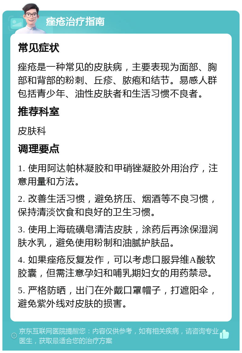 痤疮治疗指南 常见症状 痤疮是一种常见的皮肤病，主要表现为面部、胸部和背部的粉刺、丘疹、脓疱和结节。易感人群包括青少年、油性皮肤者和生活习惯不良者。 推荐科室 皮肤科 调理要点 1. 使用阿达帕林凝胶和甲硝锉凝胶外用治疗，注意用量和方法。 2. 改善生活习惯，避免挤压、烟酒等不良习惯，保持清淡饮食和良好的卫生习惯。 3. 使用上海硫磺皂清洁皮肤，涂药后再涂保湿润肤水乳，避免使用粉制和油腻护肤品。 4. 如果痤疮反复发作，可以考虑口服异维A酸软胶囊，但需注意孕妇和哺乳期妇女的用药禁忌。 5. 严格防晒，出门在外戴口罩帽子，打遮阳伞，避免紫外线对皮肤的损害。