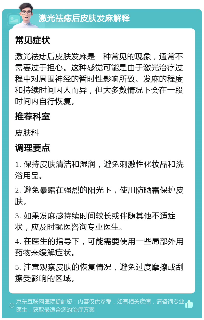 激光祛痣后皮肤发麻解释 常见症状 激光祛痣后皮肤发麻是一种常见的现象，通常不需要过于担心。这种感觉可能是由于激光治疗过程中对周围神经的暂时性影响所致。发麻的程度和持续时间因人而异，但大多数情况下会在一段时间内自行恢复。 推荐科室 皮肤科 调理要点 1. 保持皮肤清洁和湿润，避免刺激性化妆品和洗浴用品。 2. 避免暴露在强烈的阳光下，使用防晒霜保护皮肤。 3. 如果发麻感持续时间较长或伴随其他不适症状，应及时就医咨询专业医生。 4. 在医生的指导下，可能需要使用一些局部外用药物来缓解症状。 5. 注意观察皮肤的恢复情况，避免过度摩擦或刮擦受影响的区域。