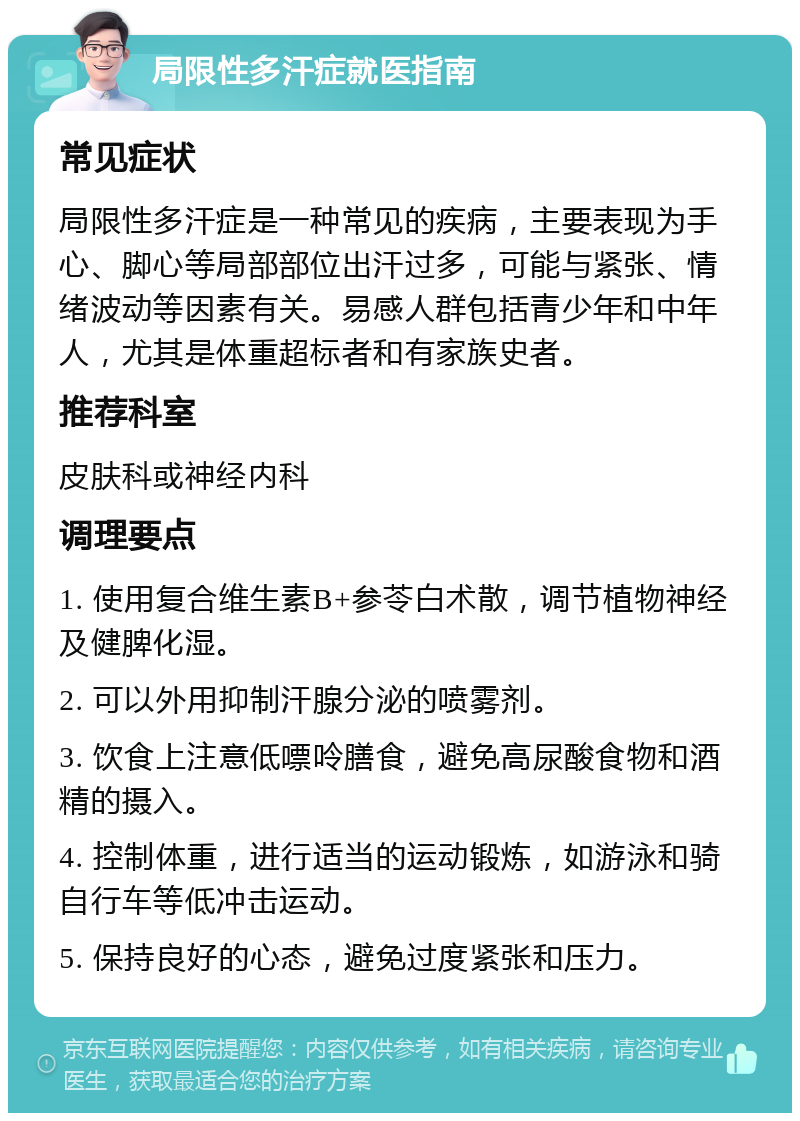 局限性多汗症就医指南 常见症状 局限性多汗症是一种常见的疾病，主要表现为手心、脚心等局部部位出汗过多，可能与紧张、情绪波动等因素有关。易感人群包括青少年和中年人，尤其是体重超标者和有家族史者。 推荐科室 皮肤科或神经内科 调理要点 1. 使用复合维生素B+参苓白术散，调节植物神经及健脾化湿。 2. 可以外用抑制汗腺分泌的喷雾剂。 3. 饮食上注意低嘌呤膳食，避免高尿酸食物和酒精的摄入。 4. 控制体重，进行适当的运动锻炼，如游泳和骑自行车等低冲击运动。 5. 保持良好的心态，避免过度紧张和压力。