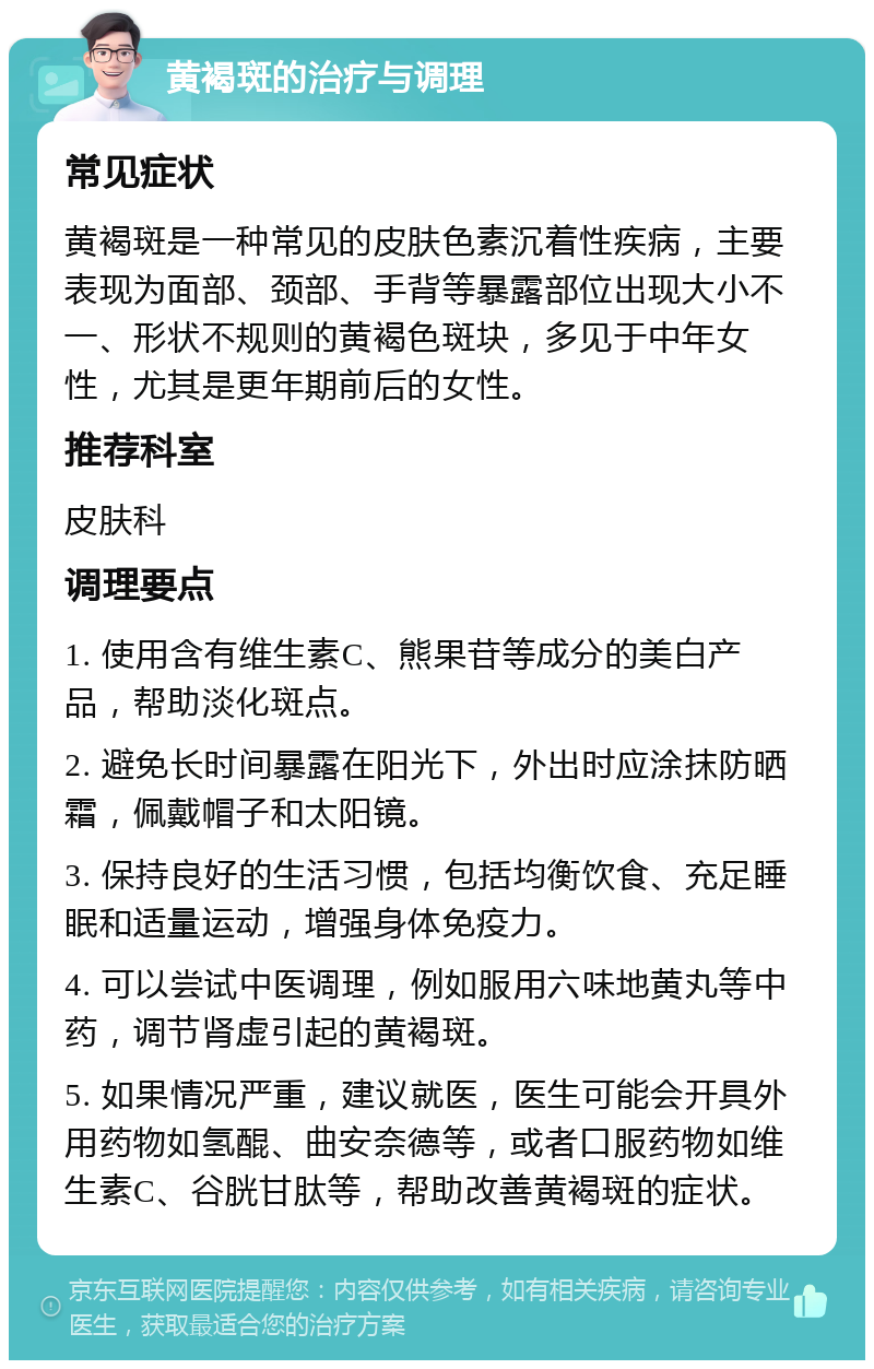 黄褐斑的治疗与调理 常见症状 黄褐斑是一种常见的皮肤色素沉着性疾病，主要表现为面部、颈部、手背等暴露部位出现大小不一、形状不规则的黄褐色斑块，多见于中年女性，尤其是更年期前后的女性。 推荐科室 皮肤科 调理要点 1. 使用含有维生素C、熊果苷等成分的美白产品，帮助淡化斑点。 2. 避免长时间暴露在阳光下，外出时应涂抹防晒霜，佩戴帽子和太阳镜。 3. 保持良好的生活习惯，包括均衡饮食、充足睡眠和适量运动，增强身体免疫力。 4. 可以尝试中医调理，例如服用六味地黄丸等中药，调节肾虚引起的黄褐斑。 5. 如果情况严重，建议就医，医生可能会开具外用药物如氢醌、曲安奈德等，或者口服药物如维生素C、谷胱甘肽等，帮助改善黄褐斑的症状。