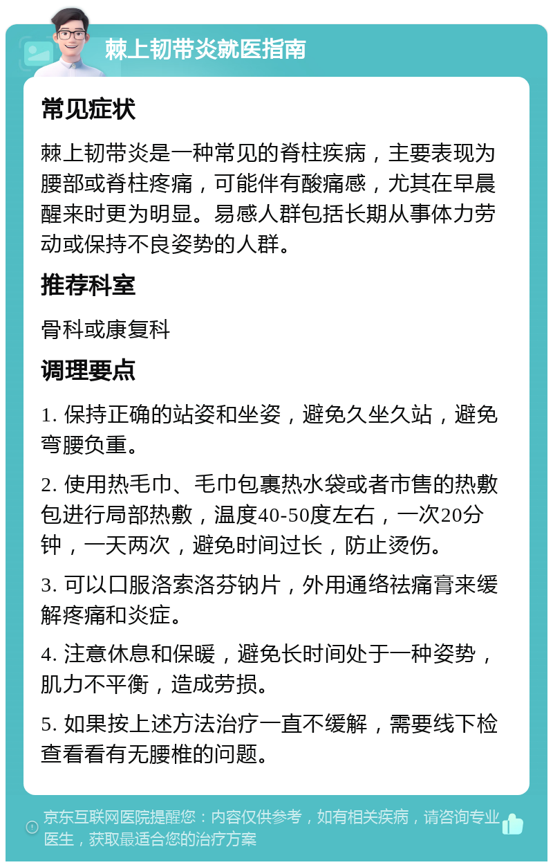 棘上韧带炎就医指南 常见症状 棘上韧带炎是一种常见的脊柱疾病，主要表现为腰部或脊柱疼痛，可能伴有酸痛感，尤其在早晨醒来时更为明显。易感人群包括长期从事体力劳动或保持不良姿势的人群。 推荐科室 骨科或康复科 调理要点 1. 保持正确的站姿和坐姿，避免久坐久站，避免弯腰负重。 2. 使用热毛巾、毛巾包裹热水袋或者市售的热敷包进行局部热敷，温度40-50度左右，一次20分钟，一天两次，避免时间过长，防止烫伤。 3. 可以口服洛索洛芬钠片，外用通络祛痛膏来缓解疼痛和炎症。 4. 注意休息和保暖，避免长时间处于一种姿势，肌力不平衡，造成劳损。 5. 如果按上述方法治疗一直不缓解，需要线下检查看看有无腰椎的问题。