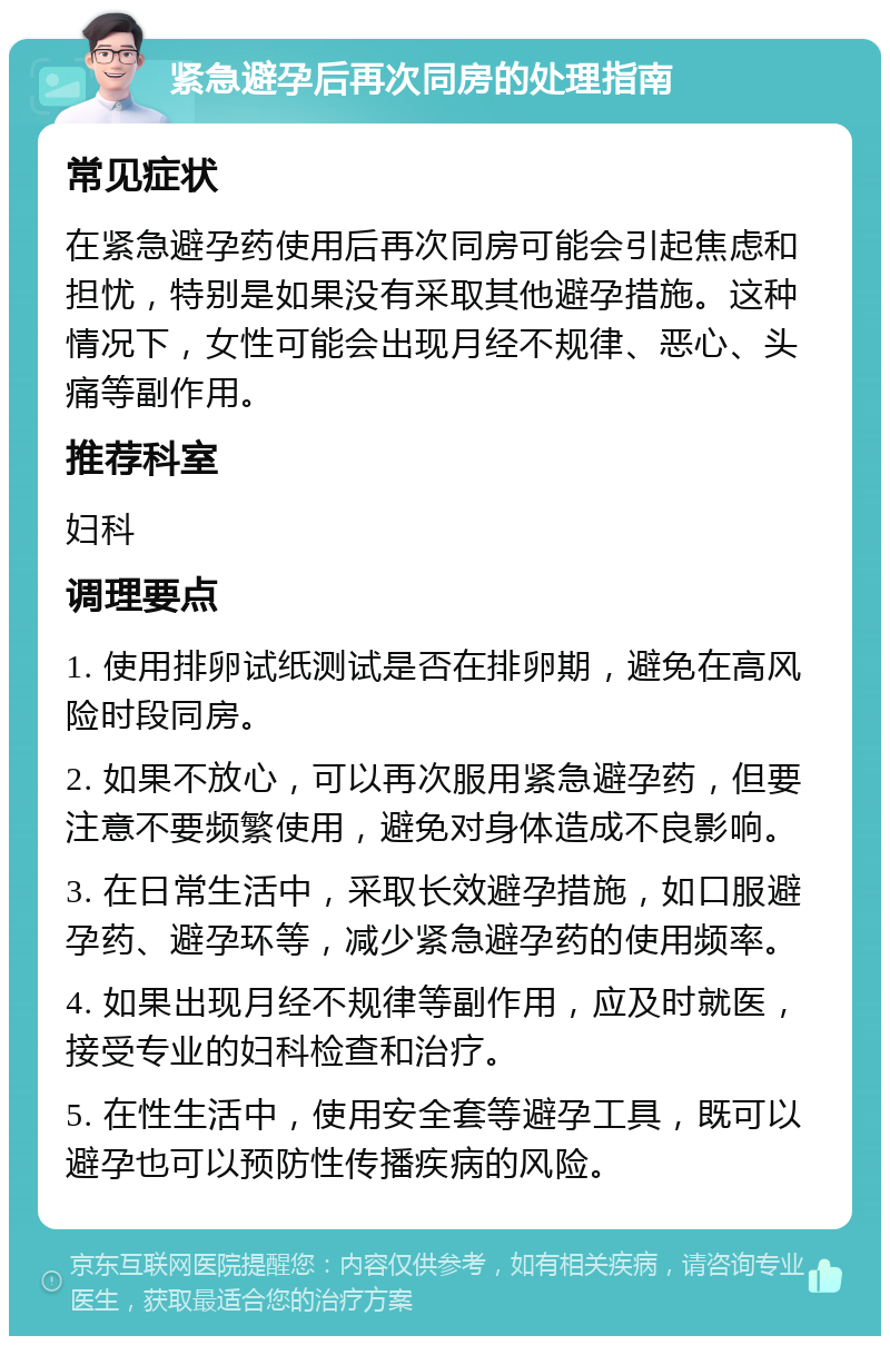 紧急避孕后再次同房的处理指南 常见症状 在紧急避孕药使用后再次同房可能会引起焦虑和担忧，特别是如果没有采取其他避孕措施。这种情况下，女性可能会出现月经不规律、恶心、头痛等副作用。 推荐科室 妇科 调理要点 1. 使用排卵试纸测试是否在排卵期，避免在高风险时段同房。 2. 如果不放心，可以再次服用紧急避孕药，但要注意不要频繁使用，避免对身体造成不良影响。 3. 在日常生活中，采取长效避孕措施，如口服避孕药、避孕环等，减少紧急避孕药的使用频率。 4. 如果出现月经不规律等副作用，应及时就医，接受专业的妇科检查和治疗。 5. 在性生活中，使用安全套等避孕工具，既可以避孕也可以预防性传播疾病的风险。