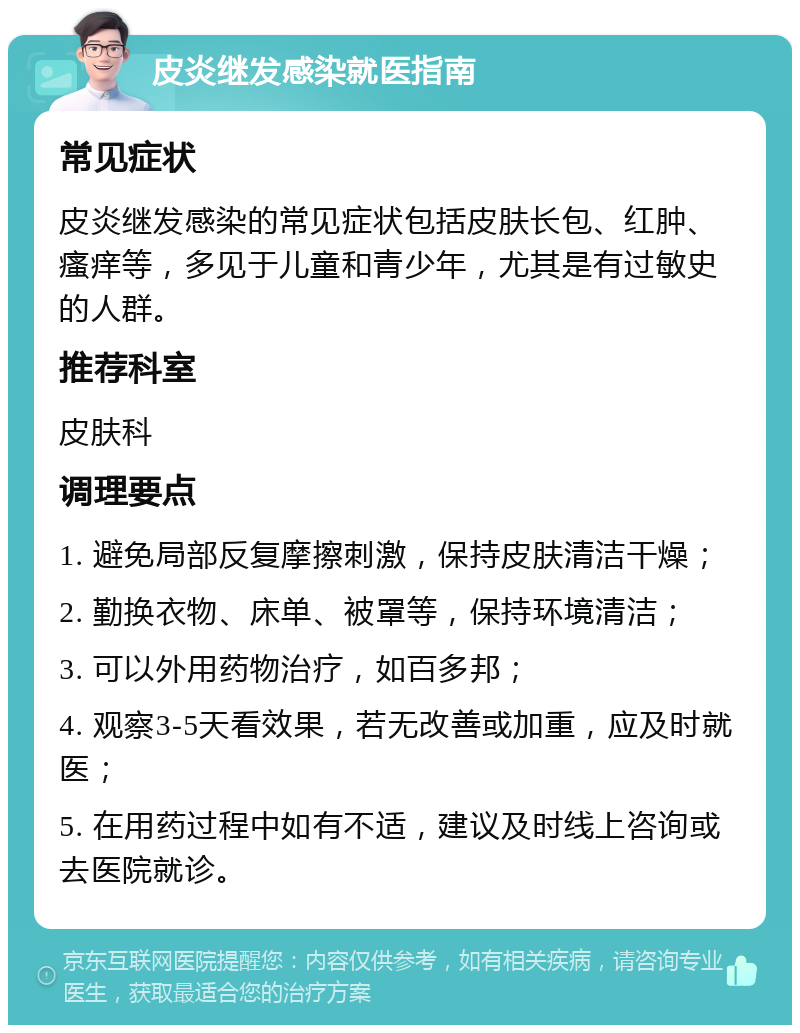 皮炎继发感染就医指南 常见症状 皮炎继发感染的常见症状包括皮肤长包、红肿、瘙痒等，多见于儿童和青少年，尤其是有过敏史的人群。 推荐科室 皮肤科 调理要点 1. 避免局部反复摩擦刺激，保持皮肤清洁干燥； 2. 勤换衣物、床单、被罩等，保持环境清洁； 3. 可以外用药物治疗，如百多邦； 4. 观察3-5天看效果，若无改善或加重，应及时就医； 5. 在用药过程中如有不适，建议及时线上咨询或去医院就诊。