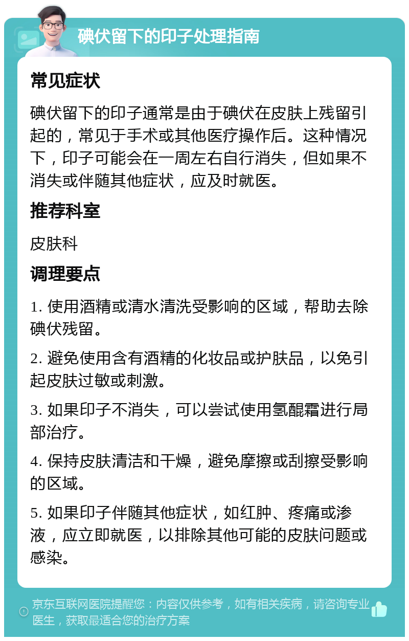 碘伏留下的印子处理指南 常见症状 碘伏留下的印子通常是由于碘伏在皮肤上残留引起的，常见于手术或其他医疗操作后。这种情况下，印子可能会在一周左右自行消失，但如果不消失或伴随其他症状，应及时就医。 推荐科室 皮肤科 调理要点 1. 使用酒精或清水清洗受影响的区域，帮助去除碘伏残留。 2. 避免使用含有酒精的化妆品或护肤品，以免引起皮肤过敏或刺激。 3. 如果印子不消失，可以尝试使用氢醌霜进行局部治疗。 4. 保持皮肤清洁和干燥，避免摩擦或刮擦受影响的区域。 5. 如果印子伴随其他症状，如红肿、疼痛或渗液，应立即就医，以排除其他可能的皮肤问题或感染。