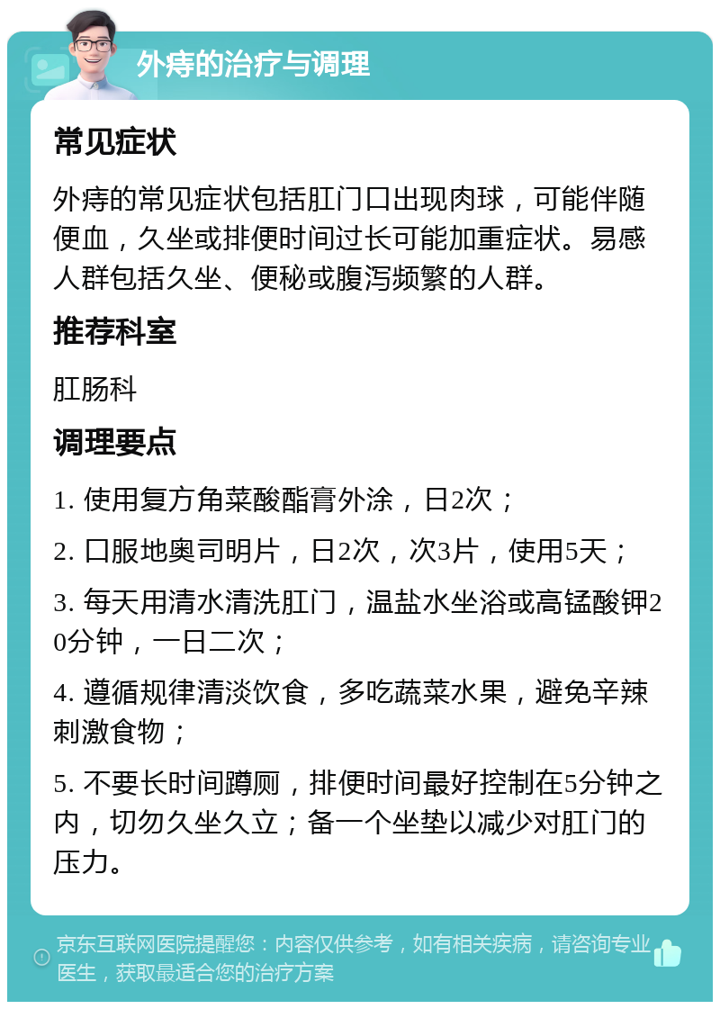 外痔的治疗与调理 常见症状 外痔的常见症状包括肛门口出现肉球，可能伴随便血，久坐或排便时间过长可能加重症状。易感人群包括久坐、便秘或腹泻频繁的人群。 推荐科室 肛肠科 调理要点 1. 使用复方角菜酸酯膏外涂，日2次； 2. 口服地奥司明片，日2次，次3片，使用5天； 3. 每天用清水清洗肛门，温盐水坐浴或高锰酸钾20分钟，一日二次； 4. 遵循规律清淡饮食，多吃蔬菜水果，避免辛辣刺激食物； 5. 不要长时间蹲厕，排便时间最好控制在5分钟之内，切勿久坐久立；备一个坐垫以减少对肛门的压力。