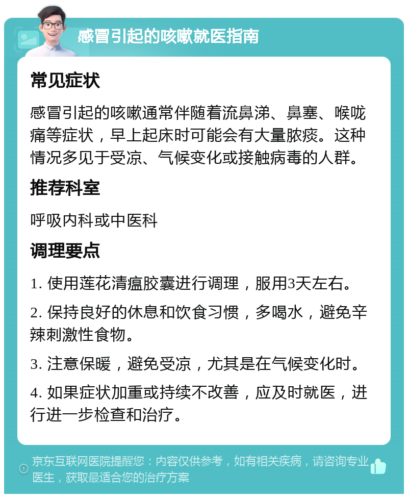 感冒引起的咳嗽就医指南 常见症状 感冒引起的咳嗽通常伴随着流鼻涕、鼻塞、喉咙痛等症状，早上起床时可能会有大量脓痰。这种情况多见于受凉、气候变化或接触病毒的人群。 推荐科室 呼吸内科或中医科 调理要点 1. 使用莲花清瘟胶囊进行调理，服用3天左右。 2. 保持良好的休息和饮食习惯，多喝水，避免辛辣刺激性食物。 3. 注意保暖，避免受凉，尤其是在气候变化时。 4. 如果症状加重或持续不改善，应及时就医，进行进一步检查和治疗。