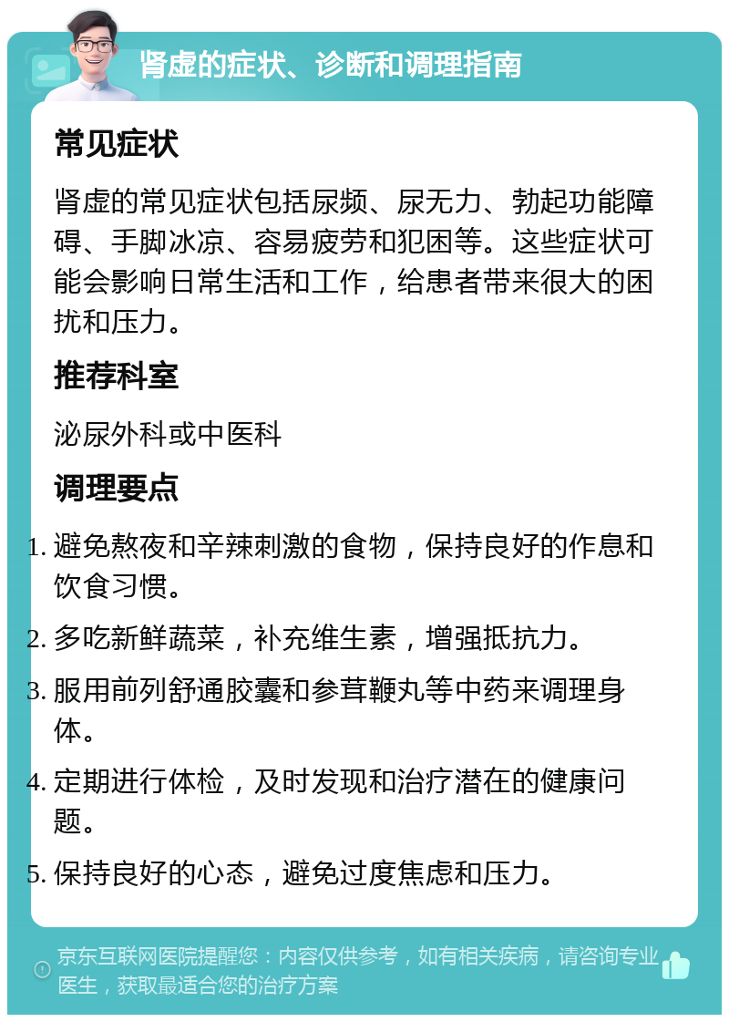 肾虚的症状、诊断和调理指南 常见症状 肾虚的常见症状包括尿频、尿无力、勃起功能障碍、手脚冰凉、容易疲劳和犯困等。这些症状可能会影响日常生活和工作，给患者带来很大的困扰和压力。 推荐科室 泌尿外科或中医科 调理要点 避免熬夜和辛辣刺激的食物，保持良好的作息和饮食习惯。 多吃新鲜蔬菜，补充维生素，增强抵抗力。 服用前列舒通胶囊和参茸鞭丸等中药来调理身体。 定期进行体检，及时发现和治疗潜在的健康问题。 保持良好的心态，避免过度焦虑和压力。