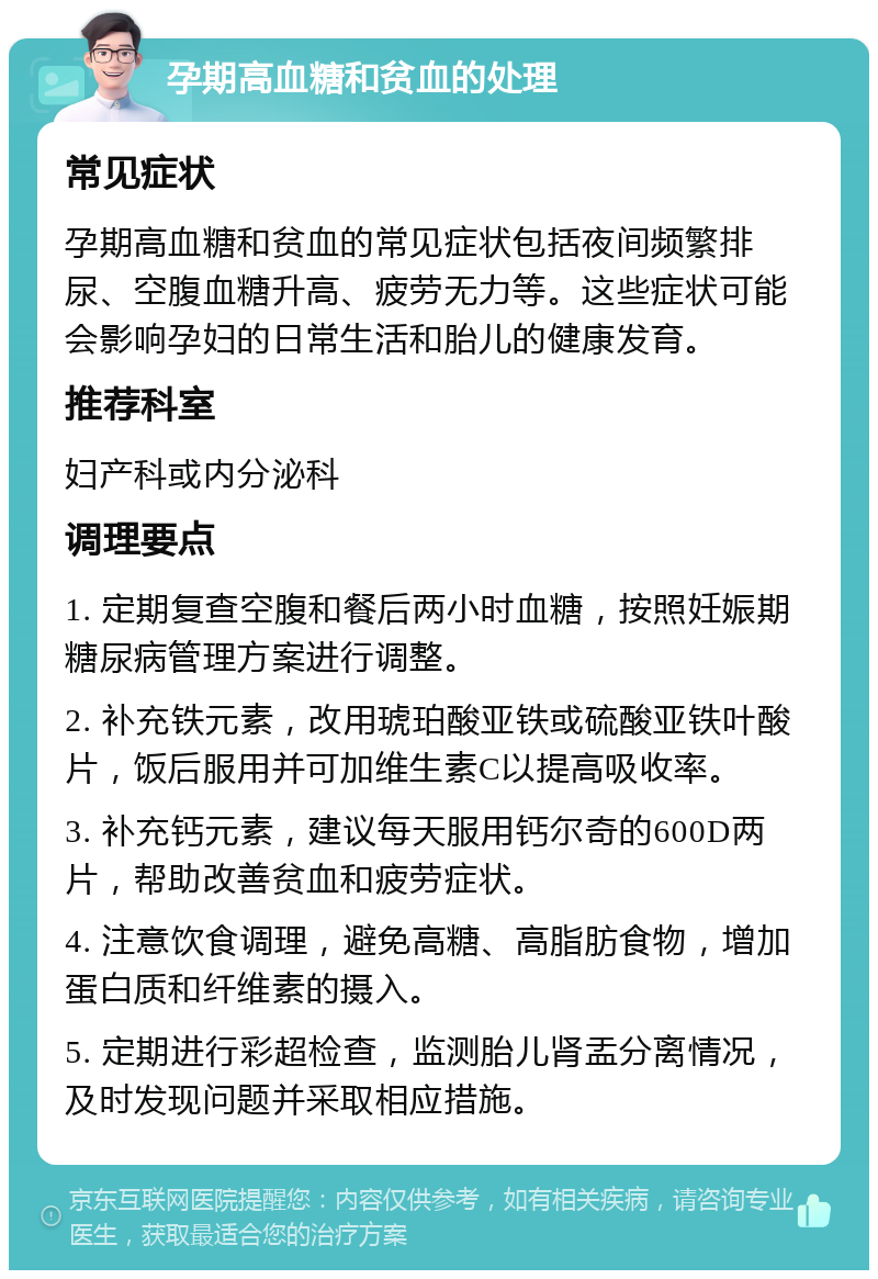 孕期高血糖和贫血的处理 常见症状 孕期高血糖和贫血的常见症状包括夜间频繁排尿、空腹血糖升高、疲劳无力等。这些症状可能会影响孕妇的日常生活和胎儿的健康发育。 推荐科室 妇产科或内分泌科 调理要点 1. 定期复查空腹和餐后两小时血糖，按照妊娠期糖尿病管理方案进行调整。 2. 补充铁元素，改用琥珀酸亚铁或硫酸亚铁叶酸片，饭后服用并可加维生素C以提高吸收率。 3. 补充钙元素，建议每天服用钙尔奇的600D两片，帮助改善贫血和疲劳症状。 4. 注意饮食调理，避免高糖、高脂肪食物，增加蛋白质和纤维素的摄入。 5. 定期进行彩超检查，监测胎儿肾盂分离情况，及时发现问题并采取相应措施。