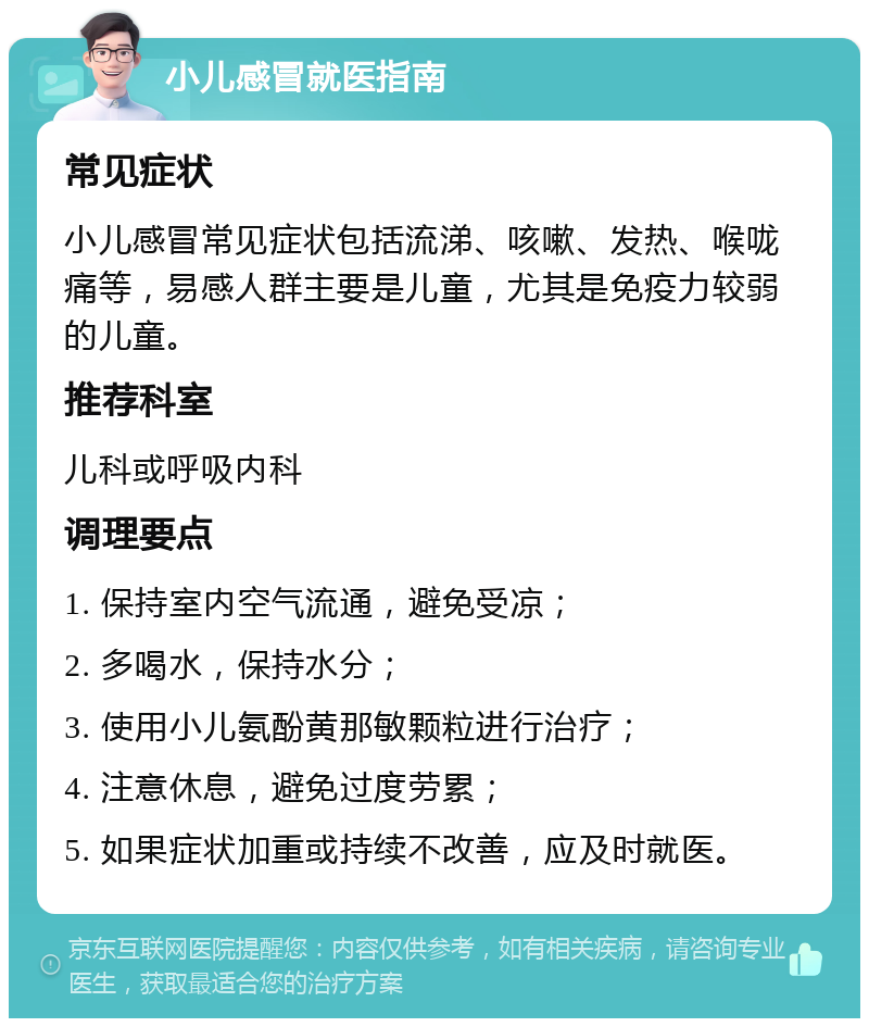 小儿感冒就医指南 常见症状 小儿感冒常见症状包括流涕、咳嗽、发热、喉咙痛等，易感人群主要是儿童，尤其是免疫力较弱的儿童。 推荐科室 儿科或呼吸内科 调理要点 1. 保持室内空气流通，避免受凉； 2. 多喝水，保持水分； 3. 使用小儿氨酚黄那敏颗粒进行治疗； 4. 注意休息，避免过度劳累； 5. 如果症状加重或持续不改善，应及时就医。