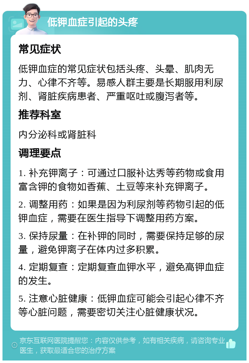 低钾血症引起的头疼 常见症状 低钾血症的常见症状包括头疼、头晕、肌肉无力、心律不齐等。易感人群主要是长期服用利尿剂、肾脏疾病患者、严重呕吐或腹泻者等。 推荐科室 内分泌科或肾脏科 调理要点 1. 补充钾离子：可通过口服补达秀等药物或食用富含钾的食物如香蕉、土豆等来补充钾离子。 2. 调整用药：如果是因为利尿剂等药物引起的低钾血症，需要在医生指导下调整用药方案。 3. 保持尿量：在补钾的同时，需要保持足够的尿量，避免钾离子在体内过多积累。 4. 定期复查：定期复查血钾水平，避免高钾血症的发生。 5. 注意心脏健康：低钾血症可能会引起心律不齐等心脏问题，需要密切关注心脏健康状况。