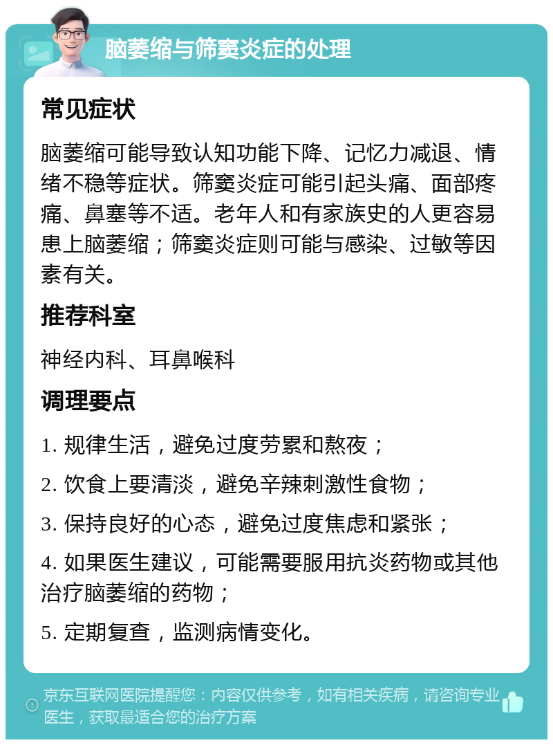 脑萎缩与筛窦炎症的处理 常见症状 脑萎缩可能导致认知功能下降、记忆力减退、情绪不稳等症状。筛窦炎症可能引起头痛、面部疼痛、鼻塞等不适。老年人和有家族史的人更容易患上脑萎缩；筛窦炎症则可能与感染、过敏等因素有关。 推荐科室 神经内科、耳鼻喉科 调理要点 1. 规律生活，避免过度劳累和熬夜； 2. 饮食上要清淡，避免辛辣刺激性食物； 3. 保持良好的心态，避免过度焦虑和紧张； 4. 如果医生建议，可能需要服用抗炎药物或其他治疗脑萎缩的药物； 5. 定期复查，监测病情变化。