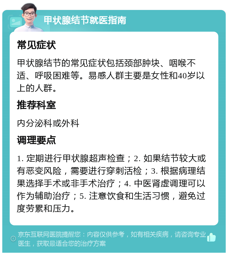 甲状腺结节就医指南 常见症状 甲状腺结节的常见症状包括颈部肿块、咽喉不适、呼吸困难等。易感人群主要是女性和40岁以上的人群。 推荐科室 内分泌科或外科 调理要点 1. 定期进行甲状腺超声检查；2. 如果结节较大或有恶变风险，需要进行穿刺活检；3. 根据病理结果选择手术或非手术治疗；4. 中医肾虚调理可以作为辅助治疗；5. 注意饮食和生活习惯，避免过度劳累和压力。