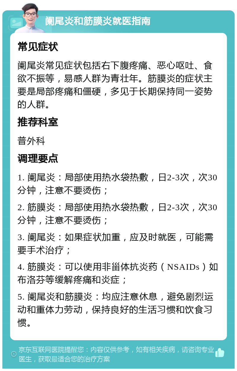 阑尾炎和筋膜炎就医指南 常见症状 阑尾炎常见症状包括右下腹疼痛、恶心呕吐、食欲不振等，易感人群为青壮年。筋膜炎的症状主要是局部疼痛和僵硬，多见于长期保持同一姿势的人群。 推荐科室 普外科 调理要点 1. 阑尾炎：局部使用热水袋热敷，日2-3次，次30分钟，注意不要烫伤； 2. 筋膜炎：局部使用热水袋热敷，日2-3次，次30分钟，注意不要烫伤； 3. 阑尾炎：如果症状加重，应及时就医，可能需要手术治疗； 4. 筋膜炎：可以使用非甾体抗炎药（NSAIDs）如布洛芬等缓解疼痛和炎症； 5. 阑尾炎和筋膜炎：均应注意休息，避免剧烈运动和重体力劳动，保持良好的生活习惯和饮食习惯。