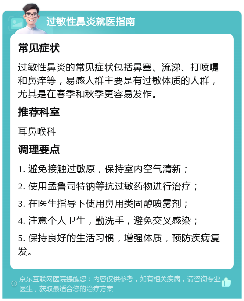 过敏性鼻炎就医指南 常见症状 过敏性鼻炎的常见症状包括鼻塞、流涕、打喷嚏和鼻痒等，易感人群主要是有过敏体质的人群，尤其是在春季和秋季更容易发作。 推荐科室 耳鼻喉科 调理要点 1. 避免接触过敏原，保持室内空气清新； 2. 使用孟鲁司特钠等抗过敏药物进行治疗； 3. 在医生指导下使用鼻用类固醇喷雾剂； 4. 注意个人卫生，勤洗手，避免交叉感染； 5. 保持良好的生活习惯，增强体质，预防疾病复发。