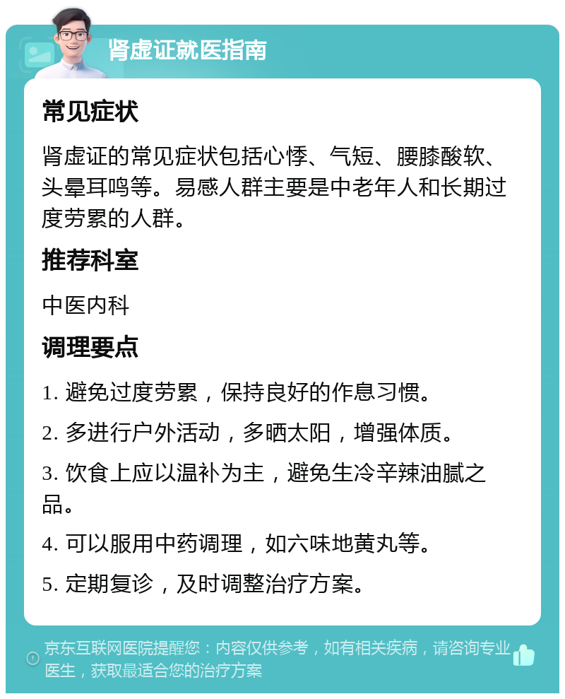 肾虚证就医指南 常见症状 肾虚证的常见症状包括心悸、气短、腰膝酸软、头晕耳鸣等。易感人群主要是中老年人和长期过度劳累的人群。 推荐科室 中医内科 调理要点 1. 避免过度劳累，保持良好的作息习惯。 2. 多进行户外活动，多晒太阳，增强体质。 3. 饮食上应以温补为主，避免生冷辛辣油腻之品。 4. 可以服用中药调理，如六味地黄丸等。 5. 定期复诊，及时调整治疗方案。