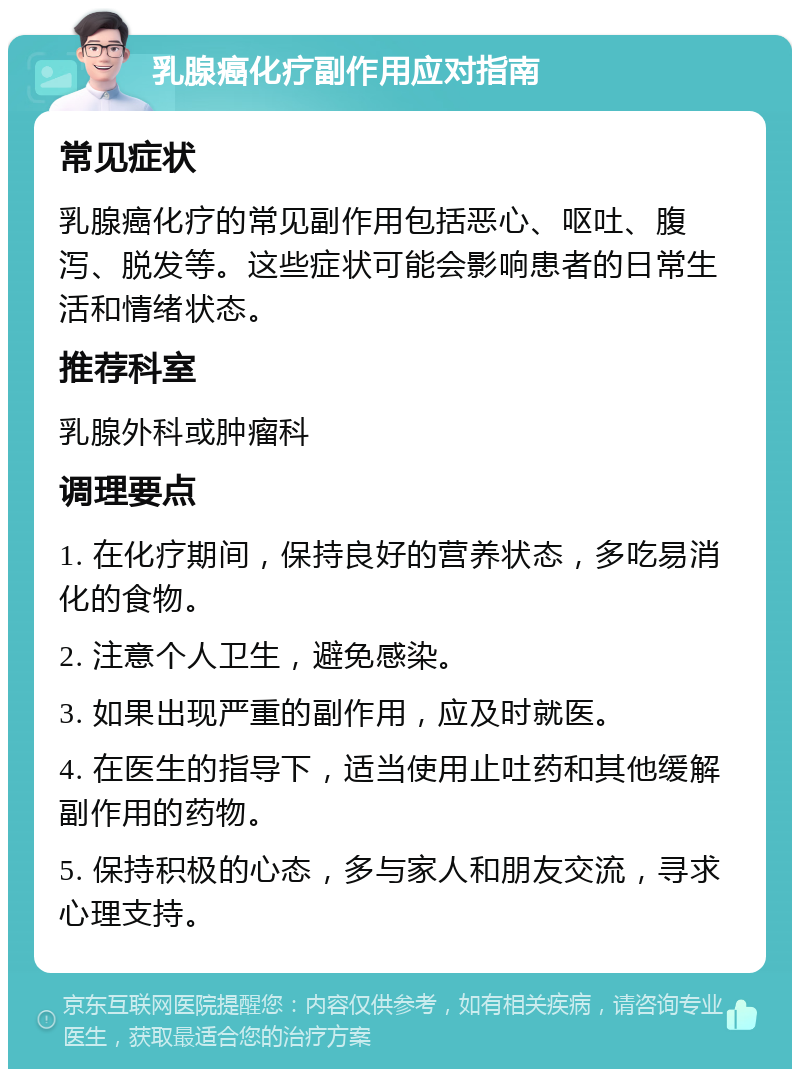 乳腺癌化疗副作用应对指南 常见症状 乳腺癌化疗的常见副作用包括恶心、呕吐、腹泻、脱发等。这些症状可能会影响患者的日常生活和情绪状态。 推荐科室 乳腺外科或肿瘤科 调理要点 1. 在化疗期间，保持良好的营养状态，多吃易消化的食物。 2. 注意个人卫生，避免感染。 3. 如果出现严重的副作用，应及时就医。 4. 在医生的指导下，适当使用止吐药和其他缓解副作用的药物。 5. 保持积极的心态，多与家人和朋友交流，寻求心理支持。