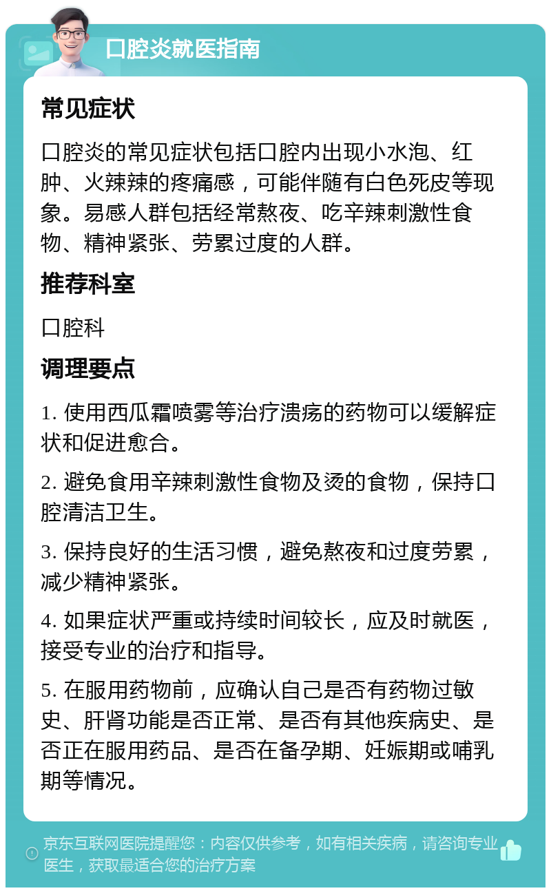 口腔炎就医指南 常见症状 口腔炎的常见症状包括口腔内出现小水泡、红肿、火辣辣的疼痛感，可能伴随有白色死皮等现象。易感人群包括经常熬夜、吃辛辣刺激性食物、精神紧张、劳累过度的人群。 推荐科室 口腔科 调理要点 1. 使用西瓜霜喷雾等治疗溃疡的药物可以缓解症状和促进愈合。 2. 避免食用辛辣刺激性食物及烫的食物，保持口腔清洁卫生。 3. 保持良好的生活习惯，避免熬夜和过度劳累，减少精神紧张。 4. 如果症状严重或持续时间较长，应及时就医，接受专业的治疗和指导。 5. 在服用药物前，应确认自己是否有药物过敏史、肝肾功能是否正常、是否有其他疾病史、是否正在服用药品、是否在备孕期、妊娠期或哺乳期等情况。