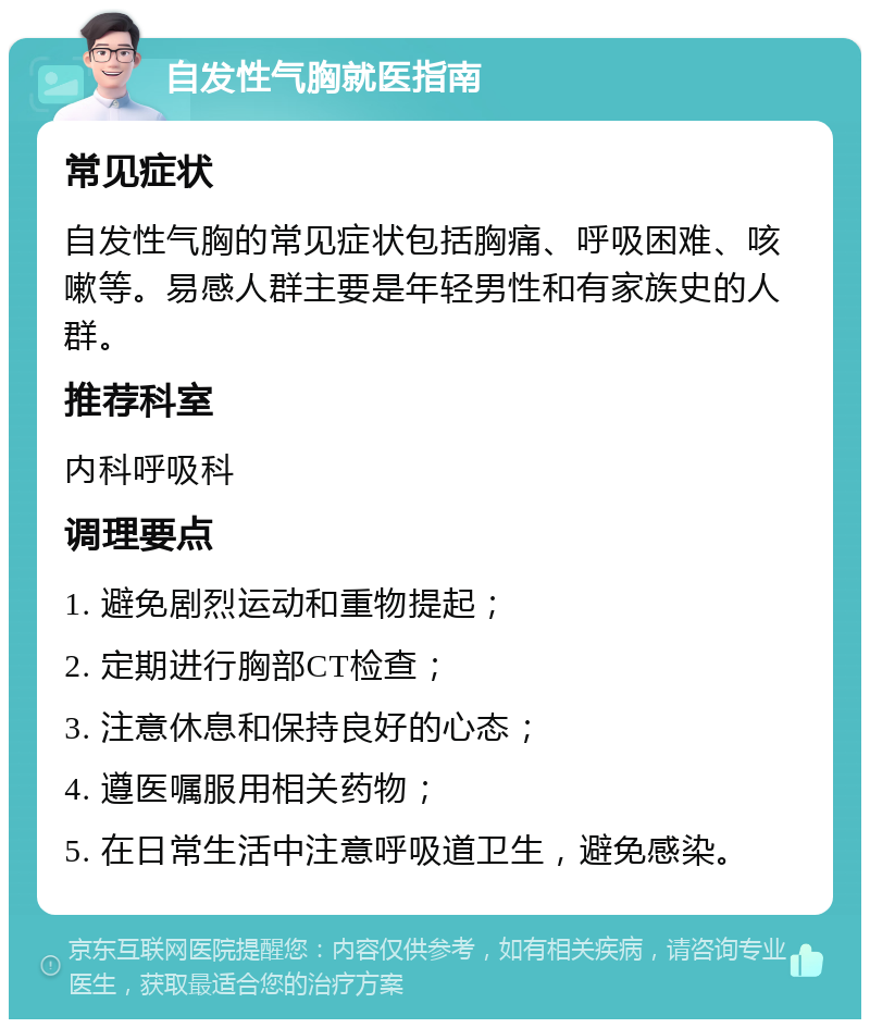 自发性气胸就医指南 常见症状 自发性气胸的常见症状包括胸痛、呼吸困难、咳嗽等。易感人群主要是年轻男性和有家族史的人群。 推荐科室 内科呼吸科 调理要点 1. 避免剧烈运动和重物提起； 2. 定期进行胸部CT检查； 3. 注意休息和保持良好的心态； 4. 遵医嘱服用相关药物； 5. 在日常生活中注意呼吸道卫生，避免感染。