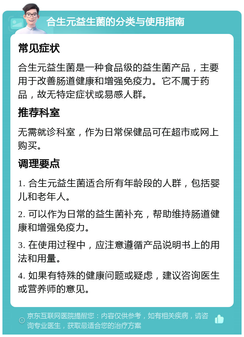 合生元益生菌的分类与使用指南 常见症状 合生元益生菌是一种食品级的益生菌产品，主要用于改善肠道健康和增强免疫力。它不属于药品，故无特定症状或易感人群。 推荐科室 无需就诊科室，作为日常保健品可在超市或网上购买。 调理要点 1. 合生元益生菌适合所有年龄段的人群，包括婴儿和老年人。 2. 可以作为日常的益生菌补充，帮助维持肠道健康和增强免疫力。 3. 在使用过程中，应注意遵循产品说明书上的用法和用量。 4. 如果有特殊的健康问题或疑虑，建议咨询医生或营养师的意见。