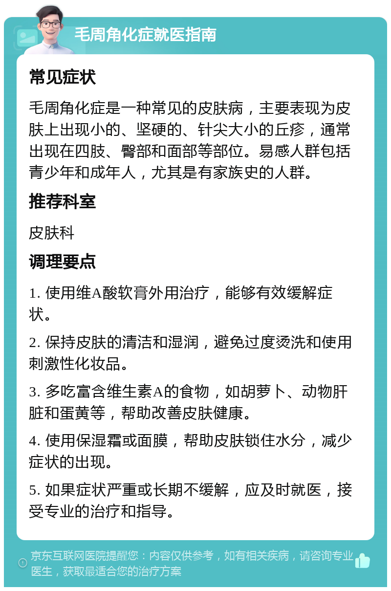 毛周角化症就医指南 常见症状 毛周角化症是一种常见的皮肤病，主要表现为皮肤上出现小的、坚硬的、针尖大小的丘疹，通常出现在四肢、臀部和面部等部位。易感人群包括青少年和成年人，尤其是有家族史的人群。 推荐科室 皮肤科 调理要点 1. 使用维A酸软膏外用治疗，能够有效缓解症状。 2. 保持皮肤的清洁和湿润，避免过度烫洗和使用刺激性化妆品。 3. 多吃富含维生素A的食物，如胡萝卜、动物肝脏和蛋黄等，帮助改善皮肤健康。 4. 使用保湿霜或面膜，帮助皮肤锁住水分，减少症状的出现。 5. 如果症状严重或长期不缓解，应及时就医，接受专业的治疗和指导。