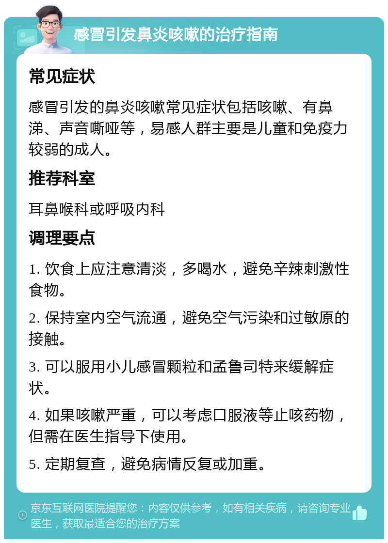 感冒引发鼻炎咳嗽的治疗指南 常见症状 感冒引发的鼻炎咳嗽常见症状包括咳嗽、有鼻涕、声音嘶哑等，易感人群主要是儿童和免疫力较弱的成人。 推荐科室 耳鼻喉科或呼吸内科 调理要点 1. 饮食上应注意清淡，多喝水，避免辛辣刺激性食物。 2. 保持室内空气流通，避免空气污染和过敏原的接触。 3. 可以服用小儿感冒颗粒和孟鲁司特来缓解症状。 4. 如果咳嗽严重，可以考虑口服液等止咳药物，但需在医生指导下使用。 5. 定期复查，避免病情反复或加重。