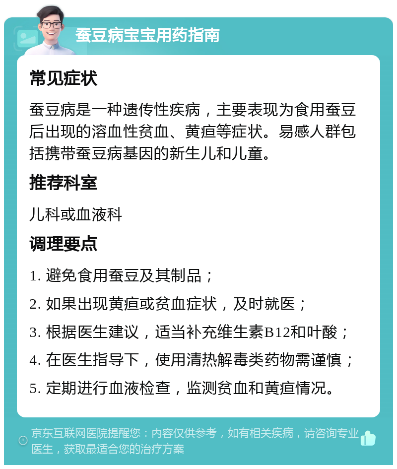 蚕豆病宝宝用药指南 常见症状 蚕豆病是一种遗传性疾病，主要表现为食用蚕豆后出现的溶血性贫血、黄疸等症状。易感人群包括携带蚕豆病基因的新生儿和儿童。 推荐科室 儿科或血液科 调理要点 1. 避免食用蚕豆及其制品； 2. 如果出现黄疸或贫血症状，及时就医； 3. 根据医生建议，适当补充维生素B12和叶酸； 4. 在医生指导下，使用清热解毒类药物需谨慎； 5. 定期进行血液检查，监测贫血和黄疸情况。