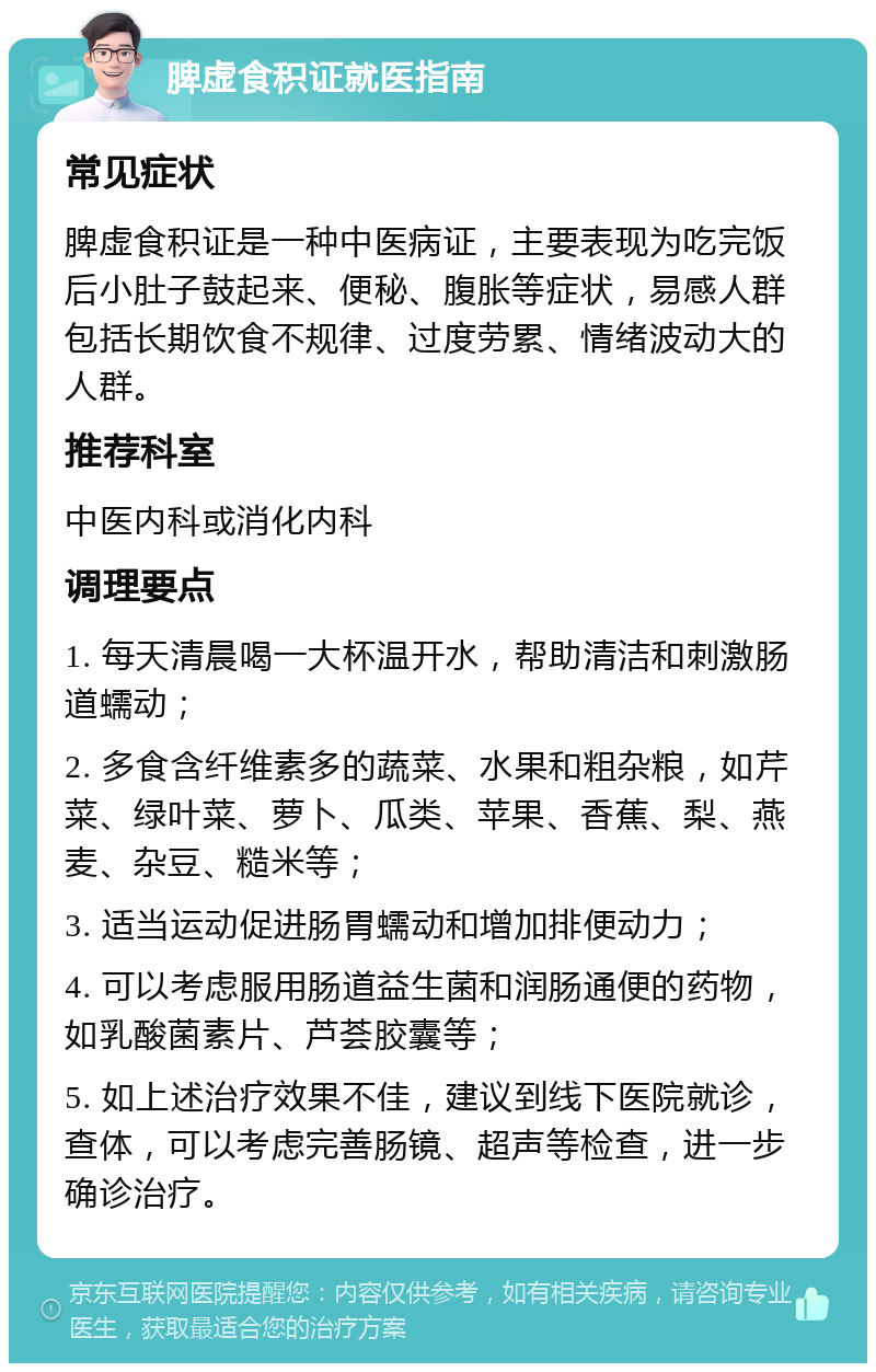 脾虚食积证就医指南 常见症状 脾虚食积证是一种中医病证，主要表现为吃完饭后小肚子鼓起来、便秘、腹胀等症状，易感人群包括长期饮食不规律、过度劳累、情绪波动大的人群。 推荐科室 中医内科或消化内科 调理要点 1. 每天清晨喝一大杯温开水，帮助清洁和刺激肠道蠕动； 2. 多食含纤维素多的蔬菜、水果和粗杂粮，如芹菜、绿叶菜、萝卜、瓜类、苹果、香蕉、梨、燕麦、杂豆、糙米等； 3. 适当运动促进肠胃蠕动和增加排便动力； 4. 可以考虑服用肠道益生菌和润肠通便的药物，如乳酸菌素片、芦荟胶囊等； 5. 如上述治疗效果不佳，建议到线下医院就诊，查体，可以考虑完善肠镜、超声等检查，进一步确诊治疗。