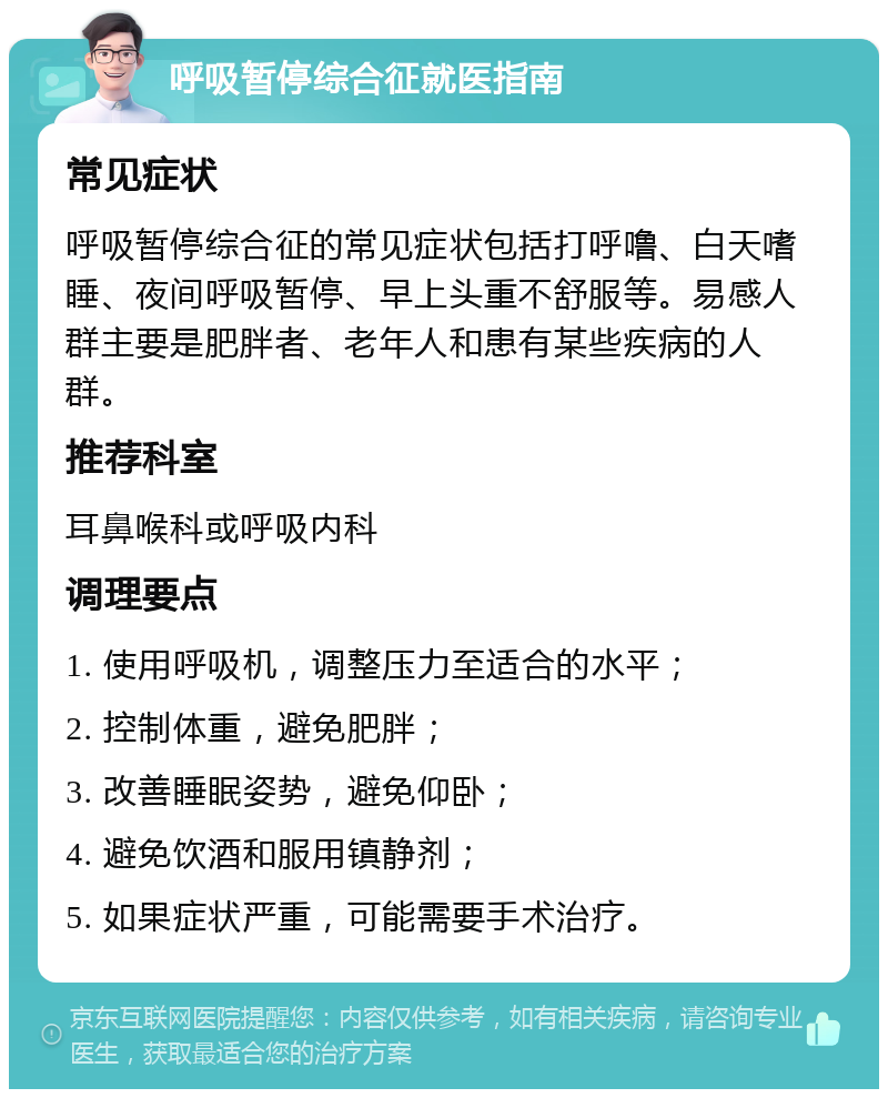 呼吸暂停综合征就医指南 常见症状 呼吸暂停综合征的常见症状包括打呼噜、白天嗜睡、夜间呼吸暂停、早上头重不舒服等。易感人群主要是肥胖者、老年人和患有某些疾病的人群。 推荐科室 耳鼻喉科或呼吸内科 调理要点 1. 使用呼吸机，调整压力至适合的水平； 2. 控制体重，避免肥胖； 3. 改善睡眠姿势，避免仰卧； 4. 避免饮酒和服用镇静剂； 5. 如果症状严重，可能需要手术治疗。