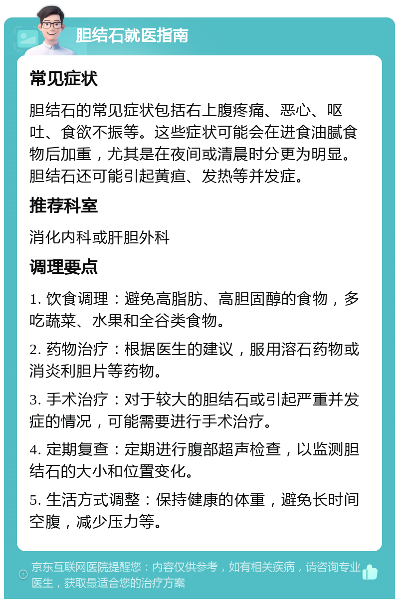 胆结石就医指南 常见症状 胆结石的常见症状包括右上腹疼痛、恶心、呕吐、食欲不振等。这些症状可能会在进食油腻食物后加重，尤其是在夜间或清晨时分更为明显。胆结石还可能引起黄疸、发热等并发症。 推荐科室 消化内科或肝胆外科 调理要点 1. 饮食调理：避免高脂肪、高胆固醇的食物，多吃蔬菜、水果和全谷类食物。 2. 药物治疗：根据医生的建议，服用溶石药物或消炎利胆片等药物。 3. 手术治疗：对于较大的胆结石或引起严重并发症的情况，可能需要进行手术治疗。 4. 定期复查：定期进行腹部超声检查，以监测胆结石的大小和位置变化。 5. 生活方式调整：保持健康的体重，避免长时间空腹，减少压力等。