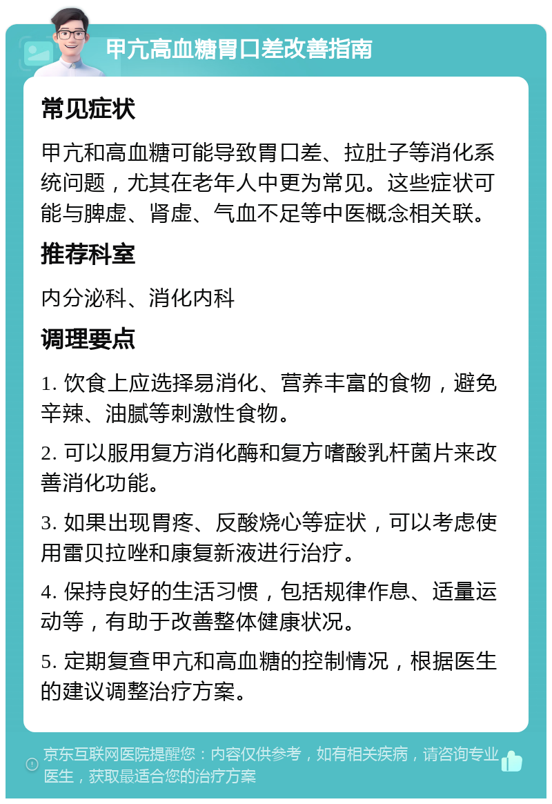 甲亢高血糖胃口差改善指南 常见症状 甲亢和高血糖可能导致胃口差、拉肚子等消化系统问题，尤其在老年人中更为常见。这些症状可能与脾虚、肾虚、气血不足等中医概念相关联。 推荐科室 内分泌科、消化内科 调理要点 1. 饮食上应选择易消化、营养丰富的食物，避免辛辣、油腻等刺激性食物。 2. 可以服用复方消化酶和复方嗜酸乳杆菌片来改善消化功能。 3. 如果出现胃疼、反酸烧心等症状，可以考虑使用雷贝拉唑和康复新液进行治疗。 4. 保持良好的生活习惯，包括规律作息、适量运动等，有助于改善整体健康状况。 5. 定期复查甲亢和高血糖的控制情况，根据医生的建议调整治疗方案。