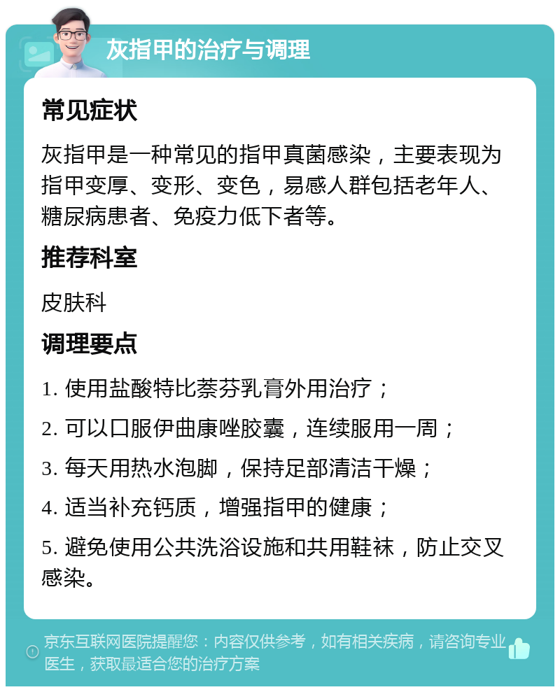 灰指甲的治疗与调理 常见症状 灰指甲是一种常见的指甲真菌感染，主要表现为指甲变厚、变形、变色，易感人群包括老年人、糖尿病患者、免疫力低下者等。 推荐科室 皮肤科 调理要点 1. 使用盐酸特比萘芬乳膏外用治疗； 2. 可以口服伊曲康唑胶囊，连续服用一周； 3. 每天用热水泡脚，保持足部清洁干燥； 4. 适当补充钙质，增强指甲的健康； 5. 避免使用公共洗浴设施和共用鞋袜，防止交叉感染。