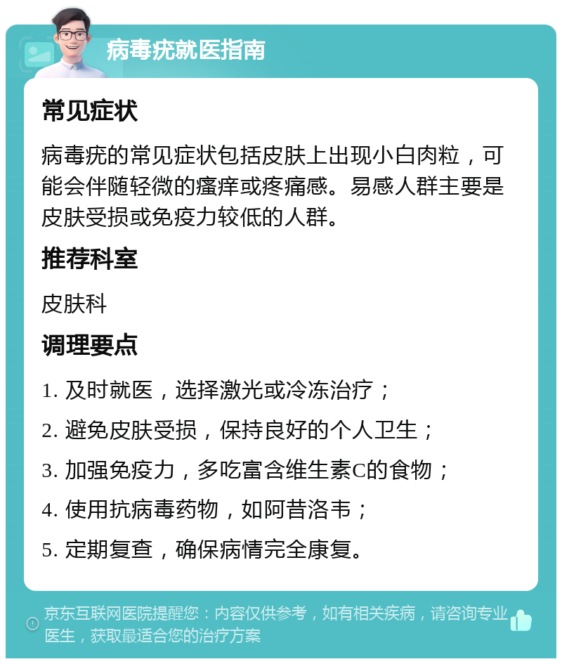 病毒疣就医指南 常见症状 病毒疣的常见症状包括皮肤上出现小白肉粒，可能会伴随轻微的瘙痒或疼痛感。易感人群主要是皮肤受损或免疫力较低的人群。 推荐科室 皮肤科 调理要点 1. 及时就医，选择激光或冷冻治疗； 2. 避免皮肤受损，保持良好的个人卫生； 3. 加强免疫力，多吃富含维生素C的食物； 4. 使用抗病毒药物，如阿昔洛韦； 5. 定期复查，确保病情完全康复。