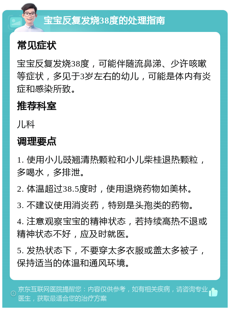 宝宝反复发烧38度的处理指南 常见症状 宝宝反复发烧38度，可能伴随流鼻涕、少许咳嗽等症状，多见于3岁左右的幼儿，可能是体内有炎症和感染所致。 推荐科室 儿科 调理要点 1. 使用小儿豉翘清热颗粒和小儿柴桂退热颗粒，多喝水，多排泄。 2. 体温超过38.5度时，使用退烧药物如美林。 3. 不建议使用消炎药，特别是头孢类的药物。 4. 注意观察宝宝的精神状态，若持续高热不退或精神状态不好，应及时就医。 5. 发热状态下，不要穿太多衣服或盖太多被子，保持适当的体温和通风环境。