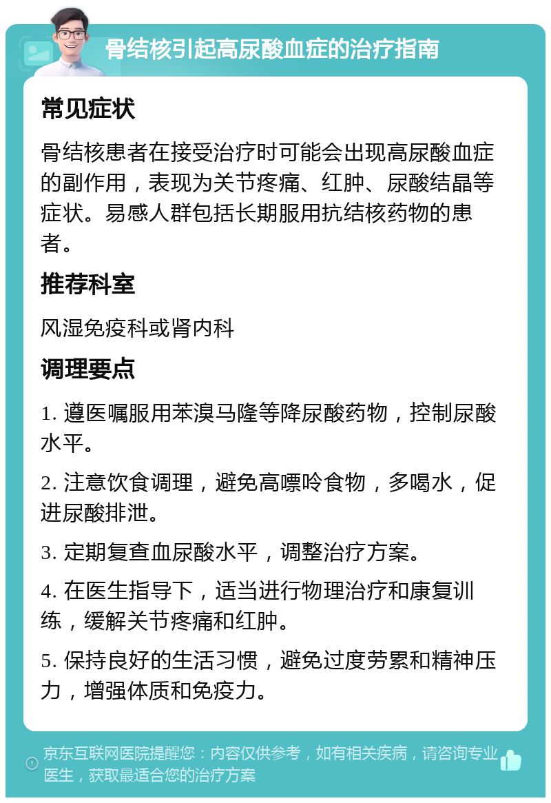 骨结核引起高尿酸血症的治疗指南 常见症状 骨结核患者在接受治疗时可能会出现高尿酸血症的副作用，表现为关节疼痛、红肿、尿酸结晶等症状。易感人群包括长期服用抗结核药物的患者。 推荐科室 风湿免疫科或肾内科 调理要点 1. 遵医嘱服用苯溴马隆等降尿酸药物，控制尿酸水平。 2. 注意饮食调理，避免高嘌呤食物，多喝水，促进尿酸排泄。 3. 定期复查血尿酸水平，调整治疗方案。 4. 在医生指导下，适当进行物理治疗和康复训练，缓解关节疼痛和红肿。 5. 保持良好的生活习惯，避免过度劳累和精神压力，增强体质和免疫力。