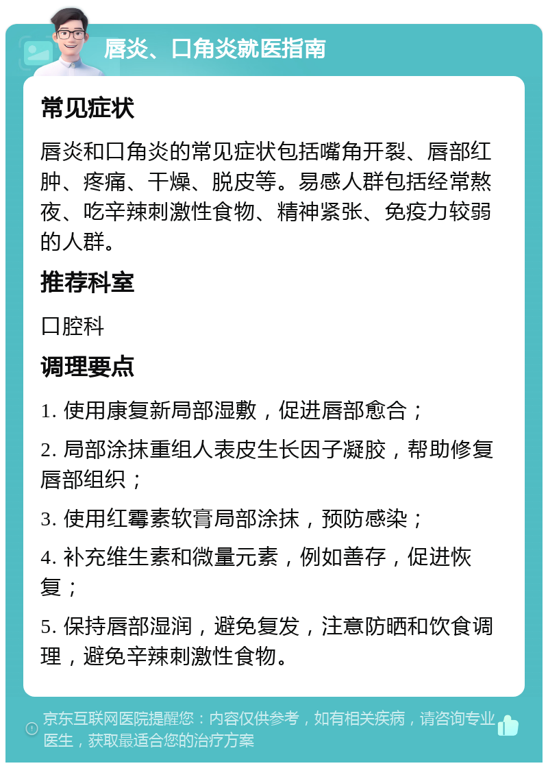 唇炎、口角炎就医指南 常见症状 唇炎和口角炎的常见症状包括嘴角开裂、唇部红肿、疼痛、干燥、脱皮等。易感人群包括经常熬夜、吃辛辣刺激性食物、精神紧张、免疫力较弱的人群。 推荐科室 口腔科 调理要点 1. 使用康复新局部湿敷，促进唇部愈合； 2. 局部涂抹重组人表皮生长因子凝胶，帮助修复唇部组织； 3. 使用红霉素软膏局部涂抹，预防感染； 4. 补充维生素和微量元素，例如善存，促进恢复； 5. 保持唇部湿润，避免复发，注意防晒和饮食调理，避免辛辣刺激性食物。