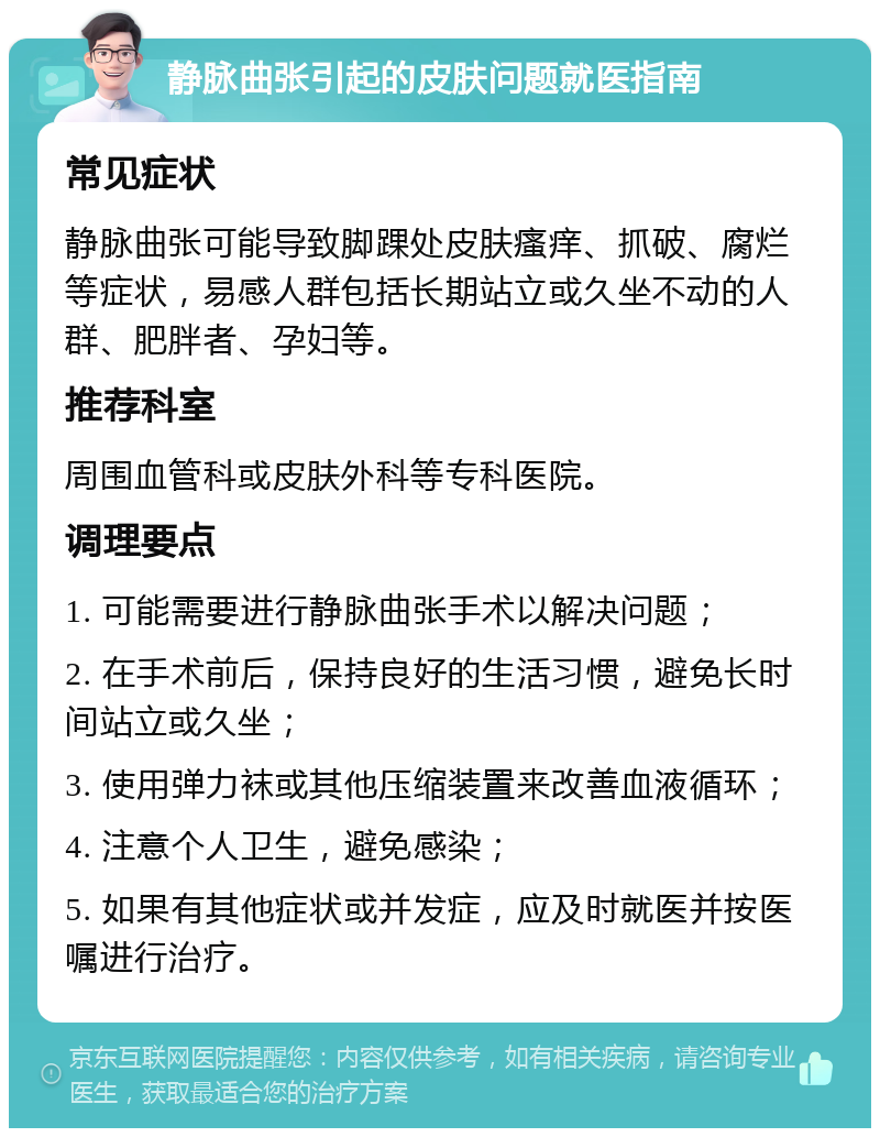 静脉曲张引起的皮肤问题就医指南 常见症状 静脉曲张可能导致脚踝处皮肤瘙痒、抓破、腐烂等症状，易感人群包括长期站立或久坐不动的人群、肥胖者、孕妇等。 推荐科室 周围血管科或皮肤外科等专科医院。 调理要点 1. 可能需要进行静脉曲张手术以解决问题； 2. 在手术前后，保持良好的生活习惯，避免长时间站立或久坐； 3. 使用弹力袜或其他压缩装置来改善血液循环； 4. 注意个人卫生，避免感染； 5. 如果有其他症状或并发症，应及时就医并按医嘱进行治疗。