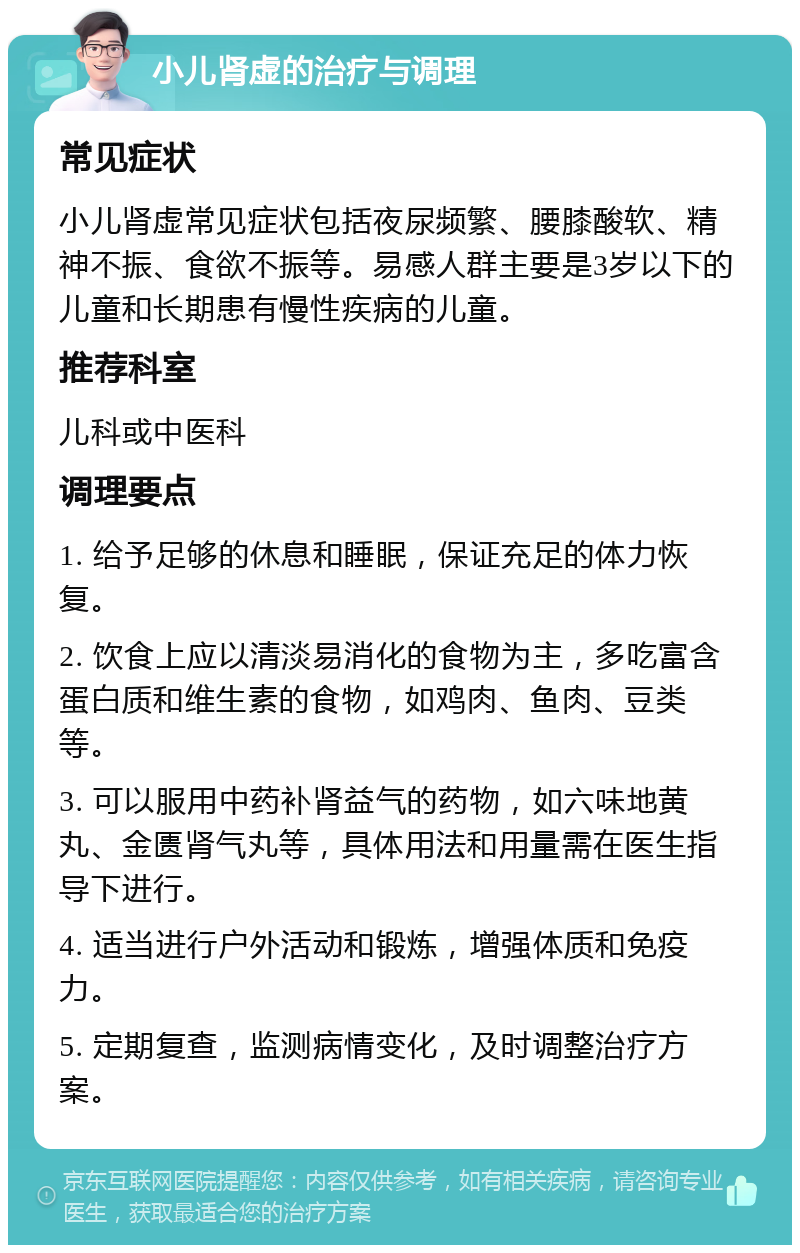 小儿肾虚的治疗与调理 常见症状 小儿肾虚常见症状包括夜尿频繁、腰膝酸软、精神不振、食欲不振等。易感人群主要是3岁以下的儿童和长期患有慢性疾病的儿童。 推荐科室 儿科或中医科 调理要点 1. 给予足够的休息和睡眠，保证充足的体力恢复。 2. 饮食上应以清淡易消化的食物为主，多吃富含蛋白质和维生素的食物，如鸡肉、鱼肉、豆类等。 3. 可以服用中药补肾益气的药物，如六味地黄丸、金匮肾气丸等，具体用法和用量需在医生指导下进行。 4. 适当进行户外活动和锻炼，增强体质和免疫力。 5. 定期复查，监测病情变化，及时调整治疗方案。