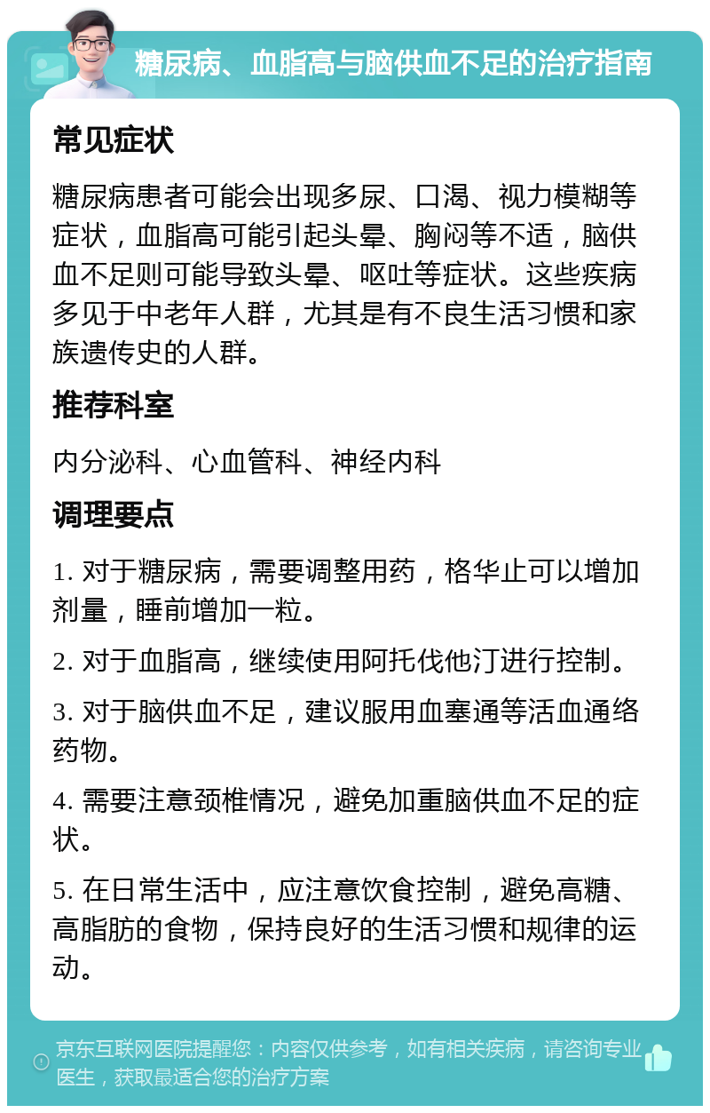 糖尿病、血脂高与脑供血不足的治疗指南 常见症状 糖尿病患者可能会出现多尿、口渴、视力模糊等症状，血脂高可能引起头晕、胸闷等不适，脑供血不足则可能导致头晕、呕吐等症状。这些疾病多见于中老年人群，尤其是有不良生活习惯和家族遗传史的人群。 推荐科室 内分泌科、心血管科、神经内科 调理要点 1. 对于糖尿病，需要调整用药，格华止可以增加剂量，睡前增加一粒。 2. 对于血脂高，继续使用阿托伐他汀进行控制。 3. 对于脑供血不足，建议服用血塞通等活血通络药物。 4. 需要注意颈椎情况，避免加重脑供血不足的症状。 5. 在日常生活中，应注意饮食控制，避免高糖、高脂肪的食物，保持良好的生活习惯和规律的运动。