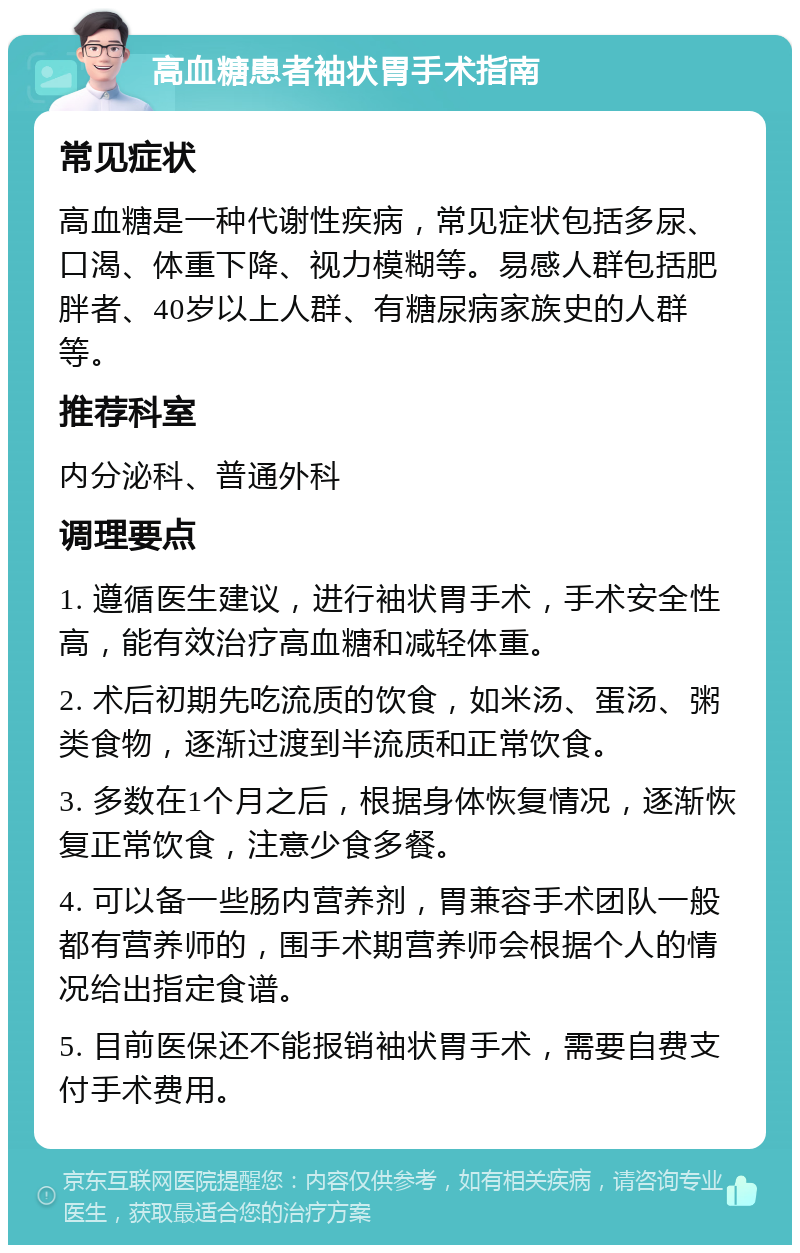 高血糖患者袖状胃手术指南 常见症状 高血糖是一种代谢性疾病，常见症状包括多尿、口渴、体重下降、视力模糊等。易感人群包括肥胖者、40岁以上人群、有糖尿病家族史的人群等。 推荐科室 内分泌科、普通外科 调理要点 1. 遵循医生建议，进行袖状胃手术，手术安全性高，能有效治疗高血糖和减轻体重。 2. 术后初期先吃流质的饮食，如米汤、蛋汤、粥类食物，逐渐过渡到半流质和正常饮食。 3. 多数在1个月之后，根据身体恢复情况，逐渐恢复正常饮食，注意少食多餐。 4. 可以备一些肠内营养剂，胃兼容手术团队一般都有营养师的，围手术期营养师会根据个人的情况给出指定食谱。 5. 目前医保还不能报销袖状胃手术，需要自费支付手术费用。