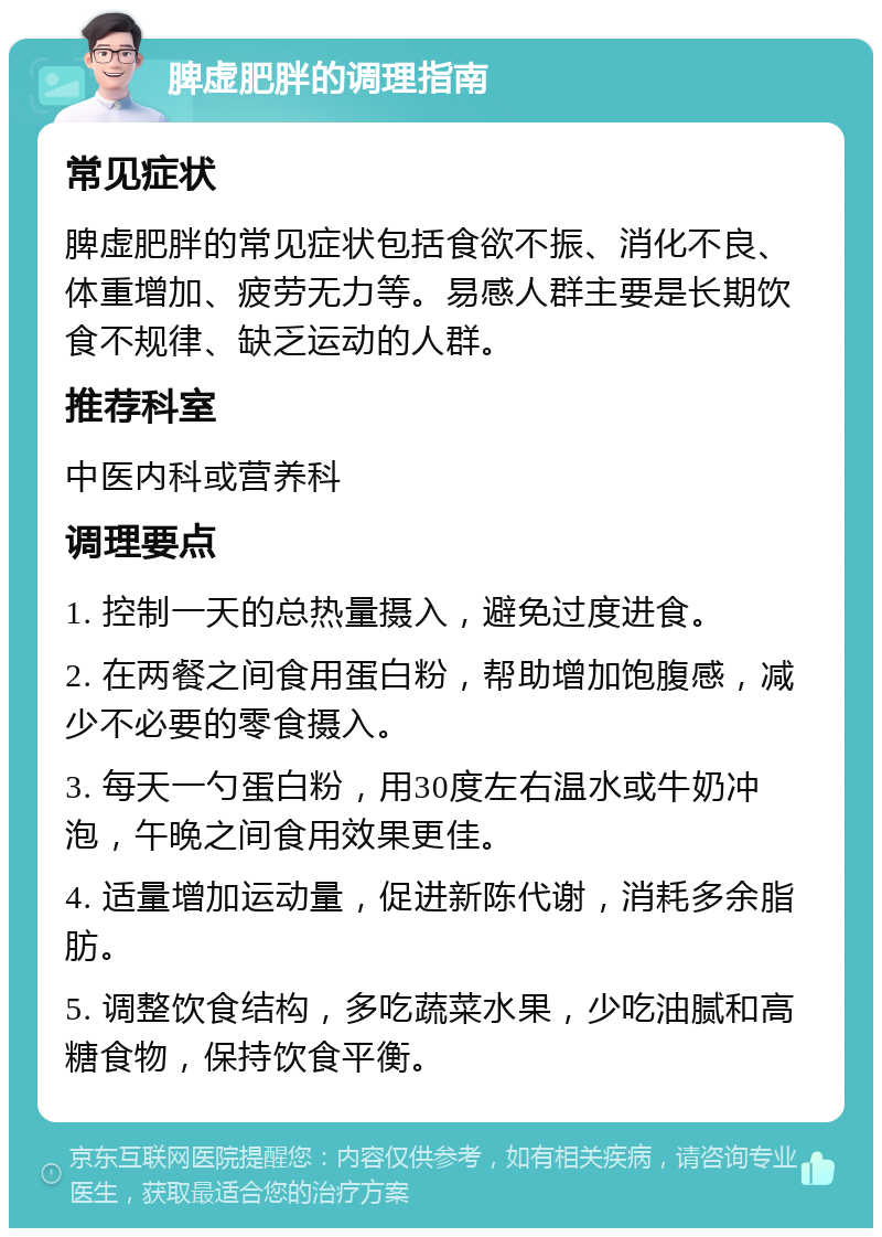 脾虚肥胖的调理指南 常见症状 脾虚肥胖的常见症状包括食欲不振、消化不良、体重增加、疲劳无力等。易感人群主要是长期饮食不规律、缺乏运动的人群。 推荐科室 中医内科或营养科 调理要点 1. 控制一天的总热量摄入，避免过度进食。 2. 在两餐之间食用蛋白粉，帮助增加饱腹感，减少不必要的零食摄入。 3. 每天一勺蛋白粉，用30度左右温水或牛奶冲泡，午晚之间食用效果更佳。 4. 适量增加运动量，促进新陈代谢，消耗多余脂肪。 5. 调整饮食结构，多吃蔬菜水果，少吃油腻和高糖食物，保持饮食平衡。