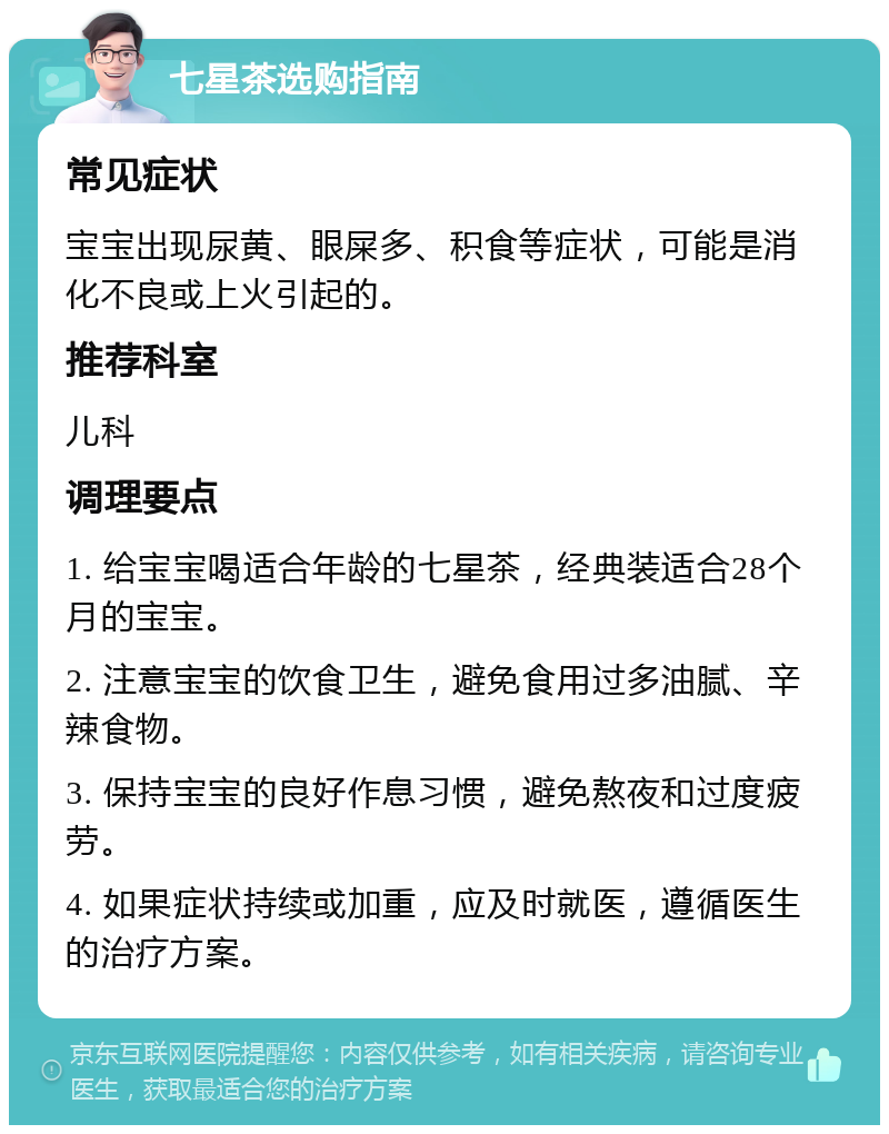 七星茶选购指南 常见症状 宝宝出现尿黄、眼屎多、积食等症状，可能是消化不良或上火引起的。 推荐科室 儿科 调理要点 1. 给宝宝喝适合年龄的七星茶，经典装适合28个月的宝宝。 2. 注意宝宝的饮食卫生，避免食用过多油腻、辛辣食物。 3. 保持宝宝的良好作息习惯，避免熬夜和过度疲劳。 4. 如果症状持续或加重，应及时就医，遵循医生的治疗方案。