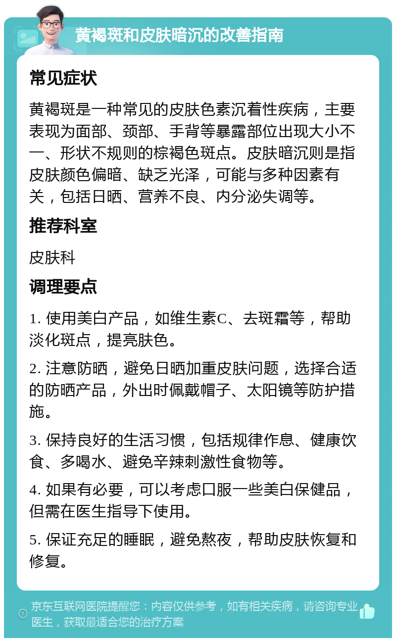 黄褐斑和皮肤暗沉的改善指南 常见症状 黄褐斑是一种常见的皮肤色素沉着性疾病，主要表现为面部、颈部、手背等暴露部位出现大小不一、形状不规则的棕褐色斑点。皮肤暗沉则是指皮肤颜色偏暗、缺乏光泽，可能与多种因素有关，包括日晒、营养不良、内分泌失调等。 推荐科室 皮肤科 调理要点 1. 使用美白产品，如维生素C、去斑霜等，帮助淡化斑点，提亮肤色。 2. 注意防晒，避免日晒加重皮肤问题，选择合适的防晒产品，外出时佩戴帽子、太阳镜等防护措施。 3. 保持良好的生活习惯，包括规律作息、健康饮食、多喝水、避免辛辣刺激性食物等。 4. 如果有必要，可以考虑口服一些美白保健品，但需在医生指导下使用。 5. 保证充足的睡眠，避免熬夜，帮助皮肤恢复和修复。