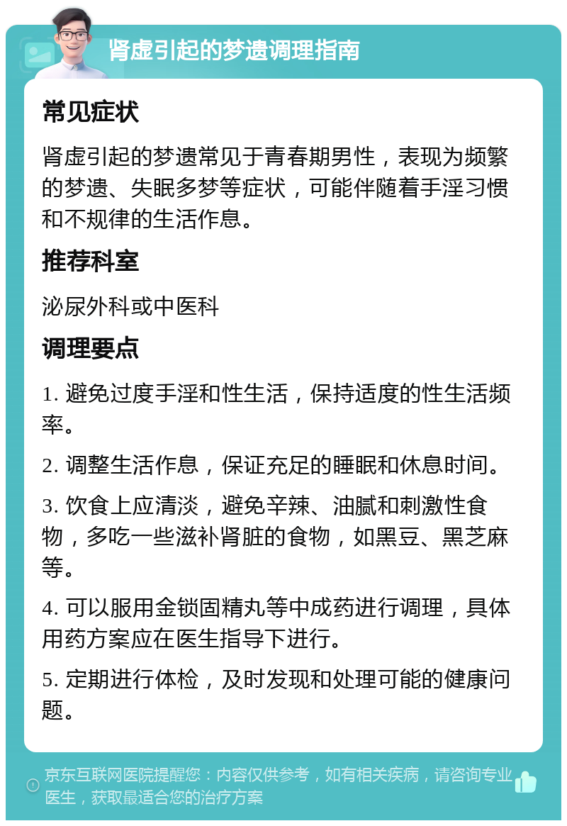 肾虚引起的梦遗调理指南 常见症状 肾虚引起的梦遗常见于青春期男性，表现为频繁的梦遗、失眠多梦等症状，可能伴随着手淫习惯和不规律的生活作息。 推荐科室 泌尿外科或中医科 调理要点 1. 避免过度手淫和性生活，保持适度的性生活频率。 2. 调整生活作息，保证充足的睡眠和休息时间。 3. 饮食上应清淡，避免辛辣、油腻和刺激性食物，多吃一些滋补肾脏的食物，如黑豆、黑芝麻等。 4. 可以服用金锁固精丸等中成药进行调理，具体用药方案应在医生指导下进行。 5. 定期进行体检，及时发现和处理可能的健康问题。