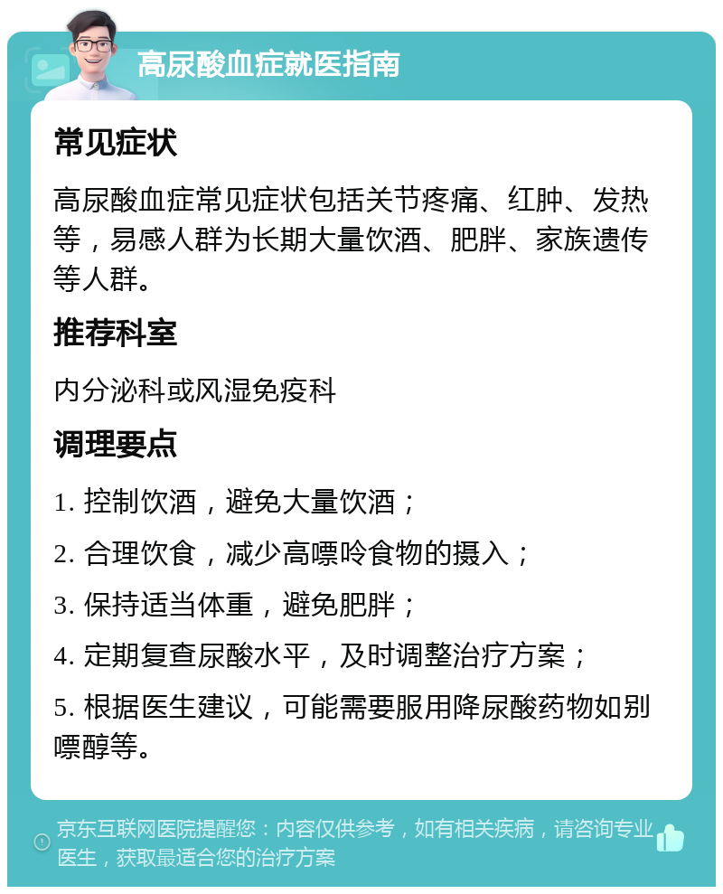 高尿酸血症就医指南 常见症状 高尿酸血症常见症状包括关节疼痛、红肿、发热等，易感人群为长期大量饮酒、肥胖、家族遗传等人群。 推荐科室 内分泌科或风湿免疫科 调理要点 1. 控制饮酒，避免大量饮酒； 2. 合理饮食，减少高嘌呤食物的摄入； 3. 保持适当体重，避免肥胖； 4. 定期复查尿酸水平，及时调整治疗方案； 5. 根据医生建议，可能需要服用降尿酸药物如别嘌醇等。