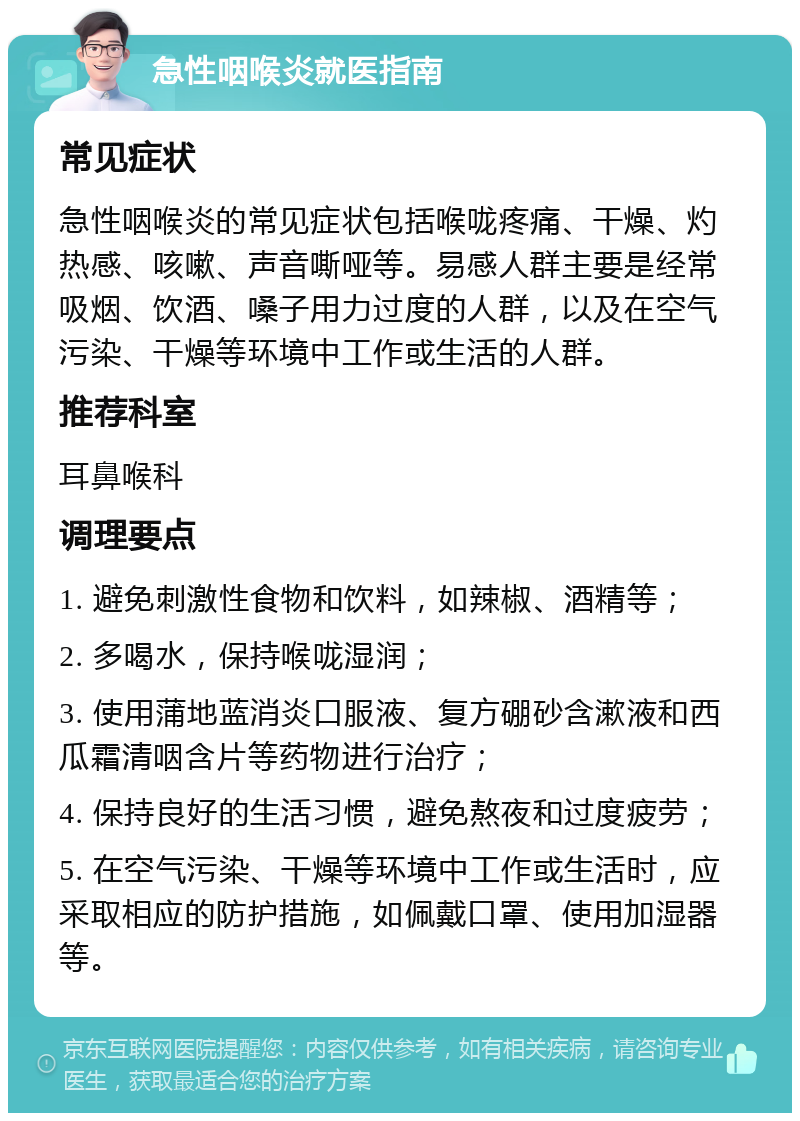 急性咽喉炎就医指南 常见症状 急性咽喉炎的常见症状包括喉咙疼痛、干燥、灼热感、咳嗽、声音嘶哑等。易感人群主要是经常吸烟、饮酒、嗓子用力过度的人群，以及在空气污染、干燥等环境中工作或生活的人群。 推荐科室 耳鼻喉科 调理要点 1. 避免刺激性食物和饮料，如辣椒、酒精等； 2. 多喝水，保持喉咙湿润； 3. 使用蒲地蓝消炎口服液、复方硼砂含漱液和西瓜霜清咽含片等药物进行治疗； 4. 保持良好的生活习惯，避免熬夜和过度疲劳； 5. 在空气污染、干燥等环境中工作或生活时，应采取相应的防护措施，如佩戴口罩、使用加湿器等。