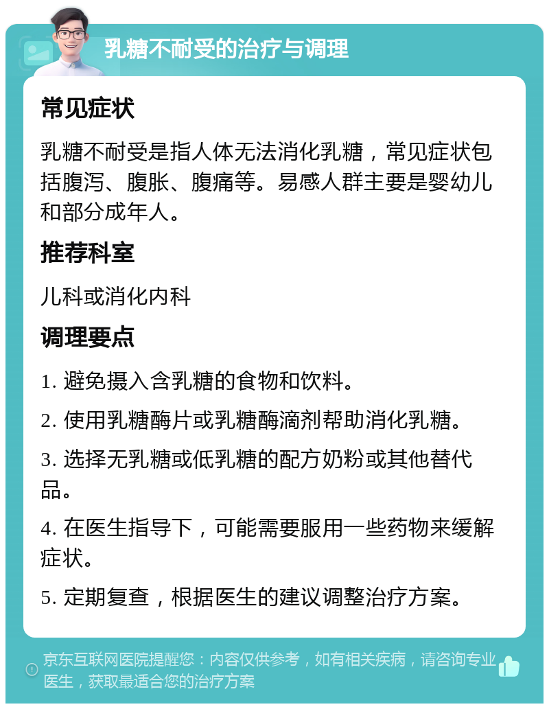 乳糖不耐受的治疗与调理 常见症状 乳糖不耐受是指人体无法消化乳糖，常见症状包括腹泻、腹胀、腹痛等。易感人群主要是婴幼儿和部分成年人。 推荐科室 儿科或消化内科 调理要点 1. 避免摄入含乳糖的食物和饮料。 2. 使用乳糖酶片或乳糖酶滴剂帮助消化乳糖。 3. 选择无乳糖或低乳糖的配方奶粉或其他替代品。 4. 在医生指导下，可能需要服用一些药物来缓解症状。 5. 定期复查，根据医生的建议调整治疗方案。