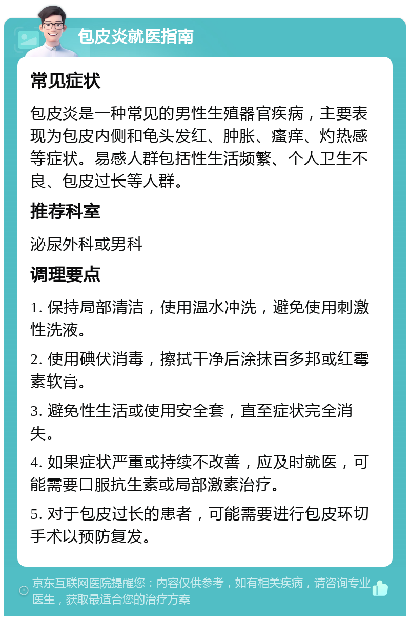 包皮炎就医指南 常见症状 包皮炎是一种常见的男性生殖器官疾病，主要表现为包皮内侧和龟头发红、肿胀、瘙痒、灼热感等症状。易感人群包括性生活频繁、个人卫生不良、包皮过长等人群。 推荐科室 泌尿外科或男科 调理要点 1. 保持局部清洁，使用温水冲洗，避免使用刺激性洗液。 2. 使用碘伏消毒，擦拭干净后涂抹百多邦或红霉素软膏。 3. 避免性生活或使用安全套，直至症状完全消失。 4. 如果症状严重或持续不改善，应及时就医，可能需要口服抗生素或局部激素治疗。 5. 对于包皮过长的患者，可能需要进行包皮环切手术以预防复发。