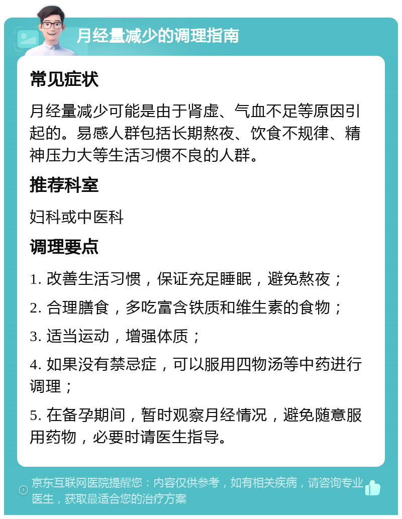 月经量减少的调理指南 常见症状 月经量减少可能是由于肾虚、气血不足等原因引起的。易感人群包括长期熬夜、饮食不规律、精神压力大等生活习惯不良的人群。 推荐科室 妇科或中医科 调理要点 1. 改善生活习惯，保证充足睡眠，避免熬夜； 2. 合理膳食，多吃富含铁质和维生素的食物； 3. 适当运动，增强体质； 4. 如果没有禁忌症，可以服用四物汤等中药进行调理； 5. 在备孕期间，暂时观察月经情况，避免随意服用药物，必要时请医生指导。