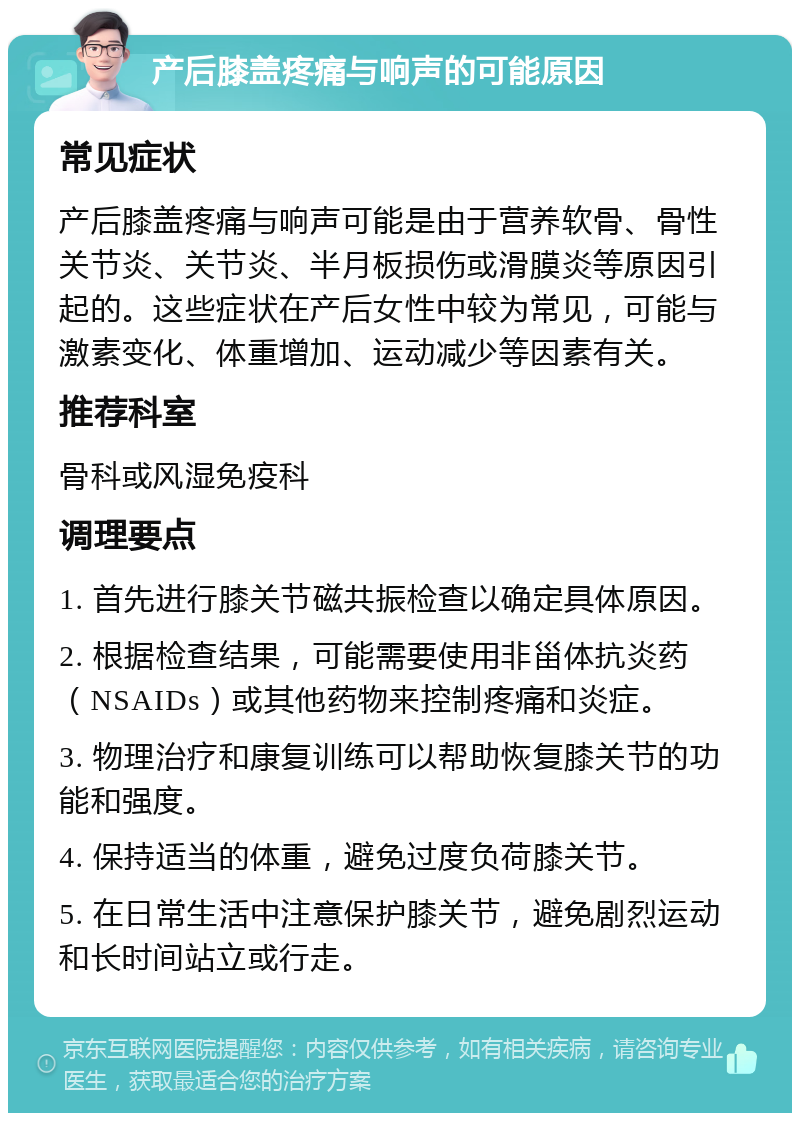 产后膝盖疼痛与响声的可能原因 常见症状 产后膝盖疼痛与响声可能是由于营养软骨、骨性关节炎、关节炎、半月板损伤或滑膜炎等原因引起的。这些症状在产后女性中较为常见，可能与激素变化、体重增加、运动减少等因素有关。 推荐科室 骨科或风湿免疫科 调理要点 1. 首先进行膝关节磁共振检查以确定具体原因。 2. 根据检查结果，可能需要使用非甾体抗炎药（NSAIDs）或其他药物来控制疼痛和炎症。 3. 物理治疗和康复训练可以帮助恢复膝关节的功能和强度。 4. 保持适当的体重，避免过度负荷膝关节。 5. 在日常生活中注意保护膝关节，避免剧烈运动和长时间站立或行走。