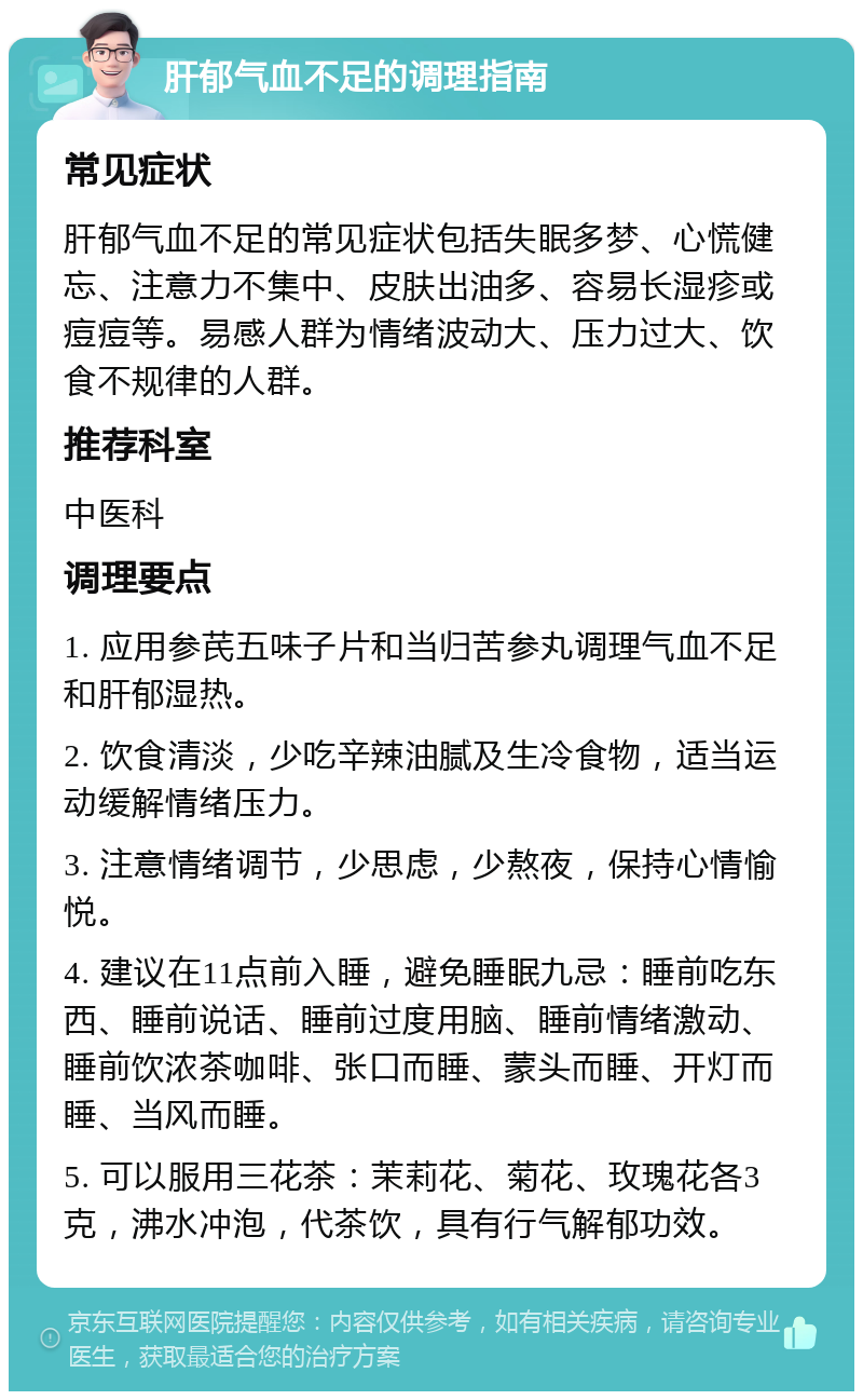 肝郁气血不足的调理指南 常见症状 肝郁气血不足的常见症状包括失眠多梦、心慌健忘、注意力不集中、皮肤出油多、容易长湿疹或痘痘等。易感人群为情绪波动大、压力过大、饮食不规律的人群。 推荐科室 中医科 调理要点 1. 应用参芪五味子片和当归苦参丸调理气血不足和肝郁湿热。 2. 饮食清淡，少吃辛辣油腻及生冷食物，适当运动缓解情绪压力。 3. 注意情绪调节，少思虑，少熬夜，保持心情愉悦。 4. 建议在11点前入睡，避免睡眠九忌：睡前吃东西、睡前说话、睡前过度用脑、睡前情绪激动、睡前饮浓茶咖啡、张口而睡、蒙头而睡、开灯而睡、当风而睡。 5. 可以服用三花茶：茉莉花、菊花、玫瑰花各3克，沸水冲泡，代茶饮，具有行气解郁功效。